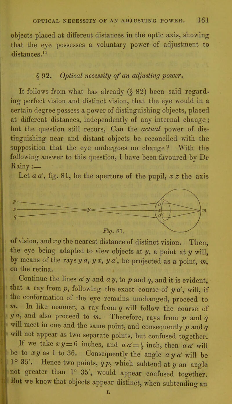 objects placed at dififerent distances in the optic axis, showing that the eye possesses a voluntary power of adjustment to distances. § 92. Optical necessity of an adjusting power. It follows from what has already (§82) been said regard- ing perfect vision and distinct vision, that the eye would in a certain degree possess a power of distinguishing objects, placed at diflPerent distances, independently of any internal change; but the question still recurs, Can the actual power of dis- tinguishing near and distant objects be reconciled with the supposition that the eye undergoes no change? With the following answer to this question, I have been favoured by Dr Rainy:— Let a a', fig. 81, be the aperture of the pupil, x z the axis of vision, and xy the nearest distance of distinct vision. Then, the eye being adapted to view objects at y, a point at y will, by means of the rays 2/a, yx, ya', be projected as a point, on the retina- Continue the lines a' y and ay, top and q, and it is evident, that a ray from p, following the exact course of y a\ will, if the conformation of the eye remains unchanged, proceed to m. In like manner, a ray from q will follow the course of y a, and also proceed to m. Therefore, rays from p and q will meet in one and the same point, and consequently p and q will not appear as two separate points, but confused together. If we take a;?/=6 inches, and aa'=^ inch, then a a' will be to as 1 to 36. Consequently the angle ay a' will be 1° 35'. Hence two points, qp, which subtend at y an angle not greater than P 35', would appear confused together. But we know that objects appear distinct, when subtending an L