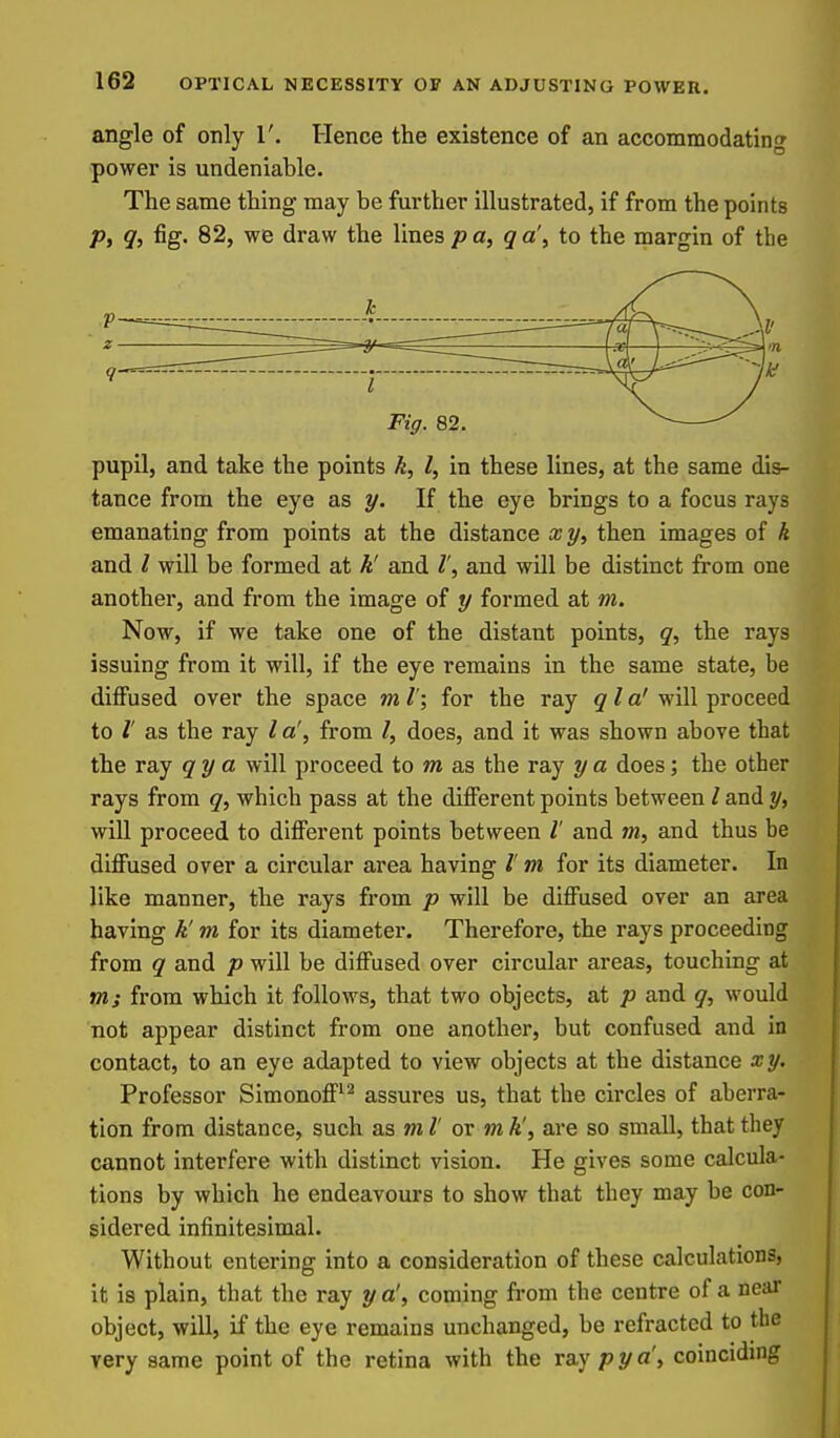 angle of only 1'. Hence the existence of an accommodating power is undeniable. The same thing may be further illustrated, if from the points p, g, fig. 82, we draw the lines pa, g a', to the margin of the pupil, and take the points k, I, in these lines, at the same dis- tance from the eye as y. If the eye brings to a focus rays emanating from points at the distance x y, then images of k and / will be formed at k' and and will be distinct from one another, and from the image of y formed at m. Now, if we take one of the distant points, g, the rays issuing from it will, if the eye remains in the same state, be diffused over the space m /'; for the ray gla' will proceed to I' as the ray / a', from I, does, and it was shown above that the ray gy a will proceed to m as the ray y a does; the other rays from g, which pass at the different points between / and y, will proceed to different points between l and m, and thus be diffused over a circular area having /' m for its diameter. In like manner, the rays from p will be diffused over an area having k'm for its diameter. Therefore, the rays proceeding from g and p will be diffused over circular areas, touching at m; from which it follows, that two objects, at p and g, would not appear distinct from one another, but confused and in contact, to an eye adapted to view objects at the distance xy. Professor Simonoff^^ assures us, that the circles of aberra- tion from distance, such as ml' or mk', are so small, that they cannot interfere with distinct vision. He gives some calcula- tions by which he endeavours to show that they may be con- sidered infinitesimal. Without entering into a consideration of these calculations, it is plain, that the ray y a', coming from the centre of a near object, will, if the eye remains unchanged, be refracted to the very same point of the retina with the Ta.y pya\ coinciding