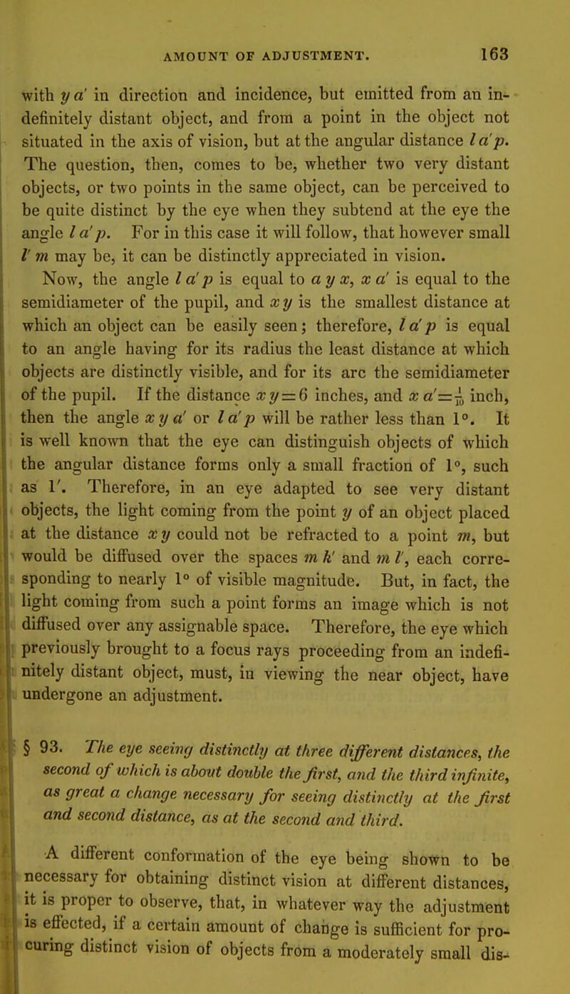 with y a' in direction and incidence, but emitted from an in- definitely distant object, and from a point in the object not situated in the axis of vision, but at the angular distance la p. The question, then, comes to be, whether two very distant ' objects, or two points in the same object, can be perceived to be quite distinct by the eye when they subtend at the eye the angle / a'p. For in this case it will follow, that however small m may be, it can be distinctly appreciated in vision. Now, the angle I a' p is equal io a y x, x a' is equal to the semidiaraeter of the pupil, and xy \^ the smallest distance at which an object can be easily seen; therefore, la'p is equal to an angle having for its radius the least distance at which objects are distinctly visible, and for its arc the semidiameter of the pupil. If the distance xy = 6 inches, and xa'=j^ inch, then the angle xya' or la!p will be rather less than 1°. It is well known that the eye can distinguish objects of which the angular distance forms only a small fraction of 1°, such , as r. Therefoi-e, in an eye adapted to see very distant < objects, the light coming from the point y of an object placed ; at the distance x y could not be refracted to a point w?, but t would be diffused over the spaces m k' and m I', each corre- 8 spending to nearly 1° of visible magnitude. But, in fact, the \ light coming from such a point forms an image which is not i diffused over any assignable space. Therefore, the eye which \ previously brought to a focus rays proceeding from an indefi- Initely distant object, must, in viewing the near object, have undergone an adjustment. § 93. The eye seeinrj distinctly at three different distances, the second of which is about double the first, a7id the third infinite, as great a change necessary for seeing distinctly at the first and second distance, as at the second and third. A different conformation of the eye being shown to be necessary for obtaining distinct vision at different distances, it is proper to observe, that, in whatever way the adjustment lis effected, if a certain amount of chaiige is sufficient for pro- icuring distinct vision of objects from a moderately small dis-