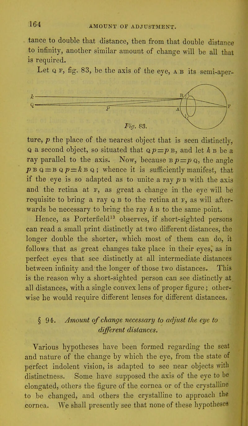 AMOUNT OF ADJUSTMENT. tance to double that distance, then from that double distance to infinity, another similar amount of change will be all that is required. Let Q F, fig. 83, be the axis of the eye, a b its semi-aper- ture, p the place of the nearest object that is seen distinctly, Q a second object, so situated that Qp=p b, and let kB he a ray parallel to the axis. Now, because Bp=pQ, the angle />bq = bq/? = Abq; whence it is sufficiently manifest, that if the eye is so adapted as to unite a ray p b with the axis and the retina at f, as great a change in the eye will be requisite to bring a ray q b to the retina at f, as will after- wards be necessary to bring the ray A b to the same point. Hence, as PorterfieW observes, if short-sighted persons can read a small print distinctly at two different distances, the longer double the shorter, which most of them can do, it follows that as great changes take place in their eyes, as in perfect eyes that see distinctly at all intermediate distances between infinity and the longer of those two distances. This is the reason why a short-sighted person can see distinctly at. all distances, with a single convex lens of proper figure; other- wise he would require different lenses for different distances. § 94. Amount of change necessary to adjust the eye to diffei'ent dista^ices. Various hypotheses have been formed regarding the seat and nature of the change by which the eye, from the state of perfect indolent vision, is adapted to see near objects with distinctness. Some have supposed the axis of the eye to be elongated, others the figure of the cornea or of the crystalline to be changed, and others the crystalline to approach the cornea. We shall presently see that none of these hypotheses