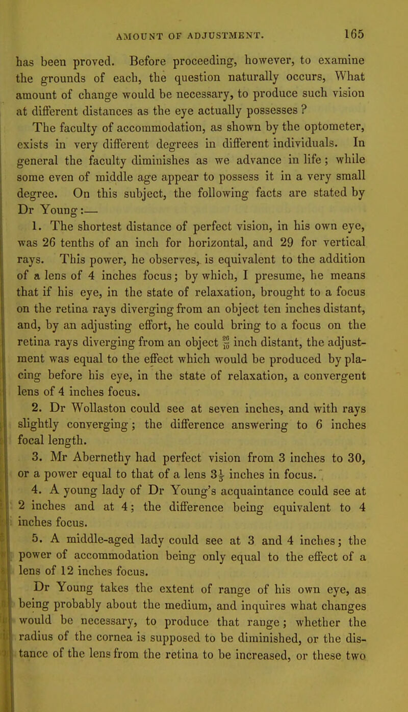 has been proved. Before proceeding, however, to examine the grounds of each, the question naturally occurs, What amount of change would be necessary, to produce such vision at different distances as the eye actually possesses ? The faculty of accommodation, as shown by the optometer, exists in very different degrees in different individuals. In general the faculty diminishes as we advance in life; while some even of middle age appear to possess it in a very small degree. On this subject, the following facts are stated by Dr Young:— 1. The shortest distance of perfect vision, in his own eye, was 26 tenths of an inch for horizontal, and 29 for vertical rays. This power, he observes, is equivalent to the addition of a lens of 4 inches focus; by which, I presume, he means that if his eye, in the state of relaxation, brought to a focus on the retina rays diverging from an object ten inches distant, and, by an adjusting effort, he could bring to a focus on the retina rays diverging from an object % inch distant, the adjust- ment was equal to the effect which would be produced by pla- cing before his eye, in the state of relaxation, a convergent lens of 4 inches focus. 2. Dr WoUaston could see at seven inches, and with rays slightly converging; the difference answering to 6 inches focal length. 3. Mr Abernethy had perfect vision from 3 Inches to 30, or a power equal to that of a lens 3^ inches in focus. 4. A young lady of Dr Young's acquaintance could see at 2 inches and at 4; the difference being equivalent to 4 inches focus. 5. A middle-aged lady coiild see at 3 and 4 inches; the power of accommodation being only equal to the effect of a lens of 12 inches focus. Dr Young takes the extent of range of his own eye, as being probably about the medium, and inquires what changes would be necessary, to produce that range; whether the radius of the cornea is supposed to be diminished, or the dis- tance of the lens from the retina to be increased, or these two
