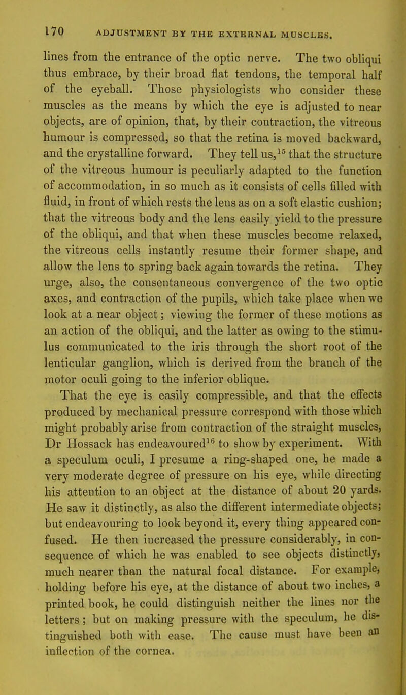lines from the entrance of the optic nerve. The two obliqui thus embrace, by their broad flat tendons, the temporal half of the eyeball. Those physiologists who consider these muscles as the means by which the eye is adjusted to near objects, are of opinion, that, by their contraction, the vitreous humour is compressed, so that the retina is moved backward, and the crystalline forward. They tell us,^^ that the structure of the vitreous humour is peculiarly adapted to the function of accommodation, in so much as it consists of cells filled with fluid, in front of which rests the lens as on a soft elastic cushion; that the vitreous body and the lens easily yield to the pressure of the obliqui, and that when these muscles become relaxed, the vitreous cells instantly resume their former shape, and allow the lens to spring back again towards the retina. They urge, also, the consentaneous convergence of the two optic axes, and contraction of the pupils, which take place when we look at a near object; viewing the former of these motions as an action of the obliqui, and the latter as owing to the stimu- lus communicated to the iris through the short root of the lenticular ganglion, which is derived from the branch of the motor oculi going to the inferior oblique. That the eye is easily compressible, and that the eff'ects produced by mechanical pressure correspond with those which might probably arise from contraction of the straight muscles, Dr Hossack has endeavoured^^ to show by experiment. With a speculum oculi, I presume a ring-shaped one, he made a very moderate degree of pressure on his eye, while directing his attention to an object at the distance of about 20 yards. He saw it distinctly, as also the dififerent intermediate objects; but endeavouring to look beyond it, every thing appeared con- fused. He then increased the pressure considerably, in con- sequence of which he was enabled to see objects distinctly} much nearer than the natural focal distance. For example, holding before his eye, at the distance of about two inches, a printed book, he could distinguish neither the lines nor the letters; but on making pressure with the speculum, he dis- tinguished both with ease. The cause must have been an inflection of the cornea.