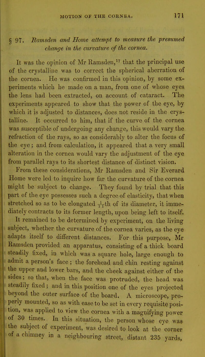 § 97. Ramsden and Home attempt to measure the presumed change in the curvature of the cornea. It was the opinion of Mr Ramsden,that the principal use of the crystalline was to correct the spherical aberration of the cornea. He was confirmed in this opinion, by some ex- periments which he made on a man, from one of whose eyes the lens had been extracted, on account of cataract. The experiments appeared to show that the power of the eye, by which it is adjusted to distances, does not reside in the crys- talline. It occurred to him, that if the curve of the cornea was susceptible of undergoing' any change, this would vary the refraction of the rays, so as considerably to alter the focus of the eye; and from calculation, it appeared that a very small alteration in the cornea would vary the adjustment of the eye from parallel rays to its shortest distance of distinct vision. From these considerations, Mr Ramsden and Sir Everard Home were led to inquire how far the curvature of the cornea might be subject to change. They found by trial that this part of the eye possesses such a degree of elasticity, that when stretched so as to be elongated -Jyth of its diameter, it imme- diately contracts to its former length, upon being left to itself. It remained to be determined by experiment, on the living subject, whether the curvature of the cornea varies, as the eye adapts itself to different distances. For this purpose, Mr Ramsden provided an apparatus, consisting of a thick board steadily fixed, in which was a square hole, large enough to admit a person's face ; the forehead and chin resting against the upper and lower bars, and the cheek against either of the sides; so that, when the face was protruded, the head was steadily fixed; and in this position one of the eyes projected beyond the outer surface of the board. A microscope, pro- ])erly mounted, so as with ease to be set in every requisite posi- tion, was applied to view the cornea with a magnifying power of 30 times. In this situation, the person whose eye was the subject of experiment, was desired to look at the corner of a chimney in a neighbouring street, distant 235 yards,