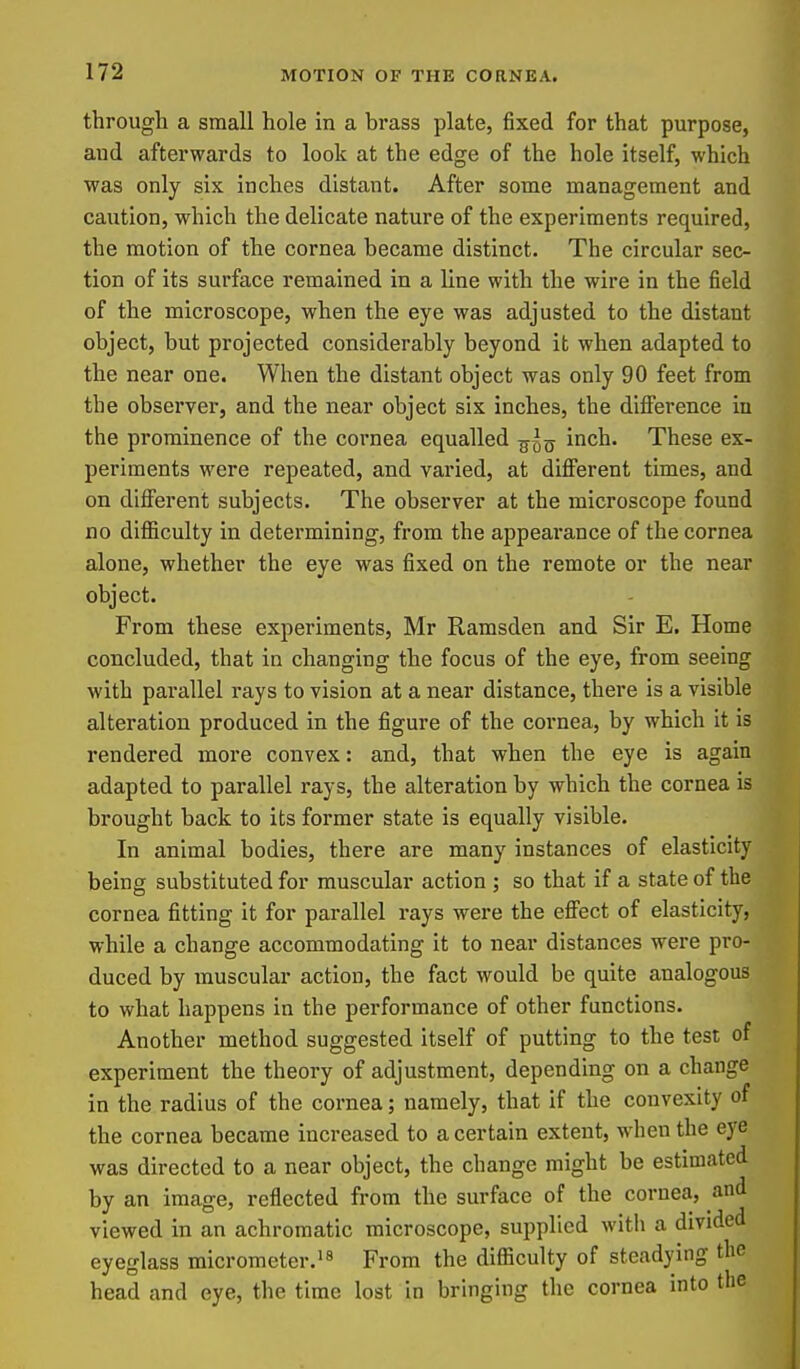 through a small hole in a brass plate, fixed for that purpose, aud afterwards to look at the edge of the hole itself, which was only six inches distant. After some management and caution, which the delicate nature of the experiments required, the motion of the cornea became distinct. The circular sec- tion of its surface remained in a line with the wire in the field of the microscope, when the eye was adjusted to the distant object, but projected considerably beyond it when adapted to the near one. When the distant object was only 90 feet from the observer, and the near object six inches, the difierence in the prominence of the cornea equalled inch. These ex- periments were repeated, and varied, at diflFerent times, and on different subjects. The observer at the microscope found no difiiculty in determining, from the appeai-ance of the cornea alone, whether the eye was fixed on the remote or the near object. From these experiments, Mr Ramsden and Sir E. Home concluded, that in changing the focus of the eye, from seeing with parallel rays to vision at a near distance, there is a visible alteration produced in the figure of the cornea, by which it is rendered more convex: and, that when the eye is again adapted to parallel rays, the alteration by which the cornea is brought back to its former state is equally visible. In animal bodies, there are many instances of elasticity being substituted for muscular action ; so that if a state of the cornea fitting it for parallel rays were the eff'ect of elasticity, while a change accommodating it to near distances were pro- duced by muscular action, the fact would be quite analogous to what happens in the performance of other functions. Another method suggested itself of putting to the test of experiment the theory of adjustment, depending on a change in the radius of the cornea; namely, that if the convexity of the cornea became increased to a certain extent, when the eye was directed to a near object, the change might be estimated by an image, reflected from the surface of the cornea, and viewed in an achromatic microscope, supplied witli a divided eyeglass micrometer.From the difficulty of steadying the head and eye, the time lost in bringing the cornea into the