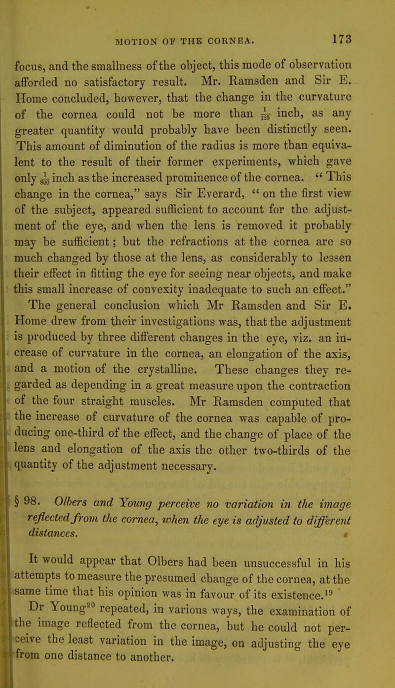 focus, and the smallness of the object, this mode of observation afforded no satisfactory result. Mr. Ramsden and Sir E. Home concluded, however, that the change in the curvature of the cornea could not be more than ^ inch, as any greater quantity would probably have been distinctly seen. This amount of diminution of the radius is more than equiva- lent to the result of their former experiments, which gave only gij inch as the increased prominence of the cornea.  This change in the cornea, says Sir Everard,  on the first view of the subject, appeared sufficient to account for the adjust- ment of the eye, and when the lens is removed it probably may be sufficient; but the refractions at the cornea are so much changed by those at the lens, as considerably to lessen their effect in fitting the eye for seeing near objects, and make this small increase of convexity inadequate to such an effect. The general conclusion which Mr Ramsden and Sir E. Home drew from their investigations was, that the adjustment is produced by three different changes in the eye, viz. an in- . crease of curvature in the cornea, an elongation of the axis, and a motion of the crystalline. These changes they re- j. garded as depending in a great measure upon the contraction ( of the four straight muscles. Mr Ramsden computed that II the increase of curvature of the cornea was capable of pro- ducing one-third of the effect, and the change of place of the lens and elongation of the axis the other two-thirds of the quantity of the adjustment necessary. § 98. Olhers and Young perceive no variation in the image reflected from the cornea, when the eye is adjusted to different distances. i It would appear that Olbers had been unsuccessful in his attempts to measure the presumed change of the cornea, at the ame time that his opinion was in favour of its existence.'^  Dr Young2o repeated, in various ways, the examination of he image reflected from the cornea, but he could not per- eive the least variation in the image, on adjusting the eye om one distance to another.