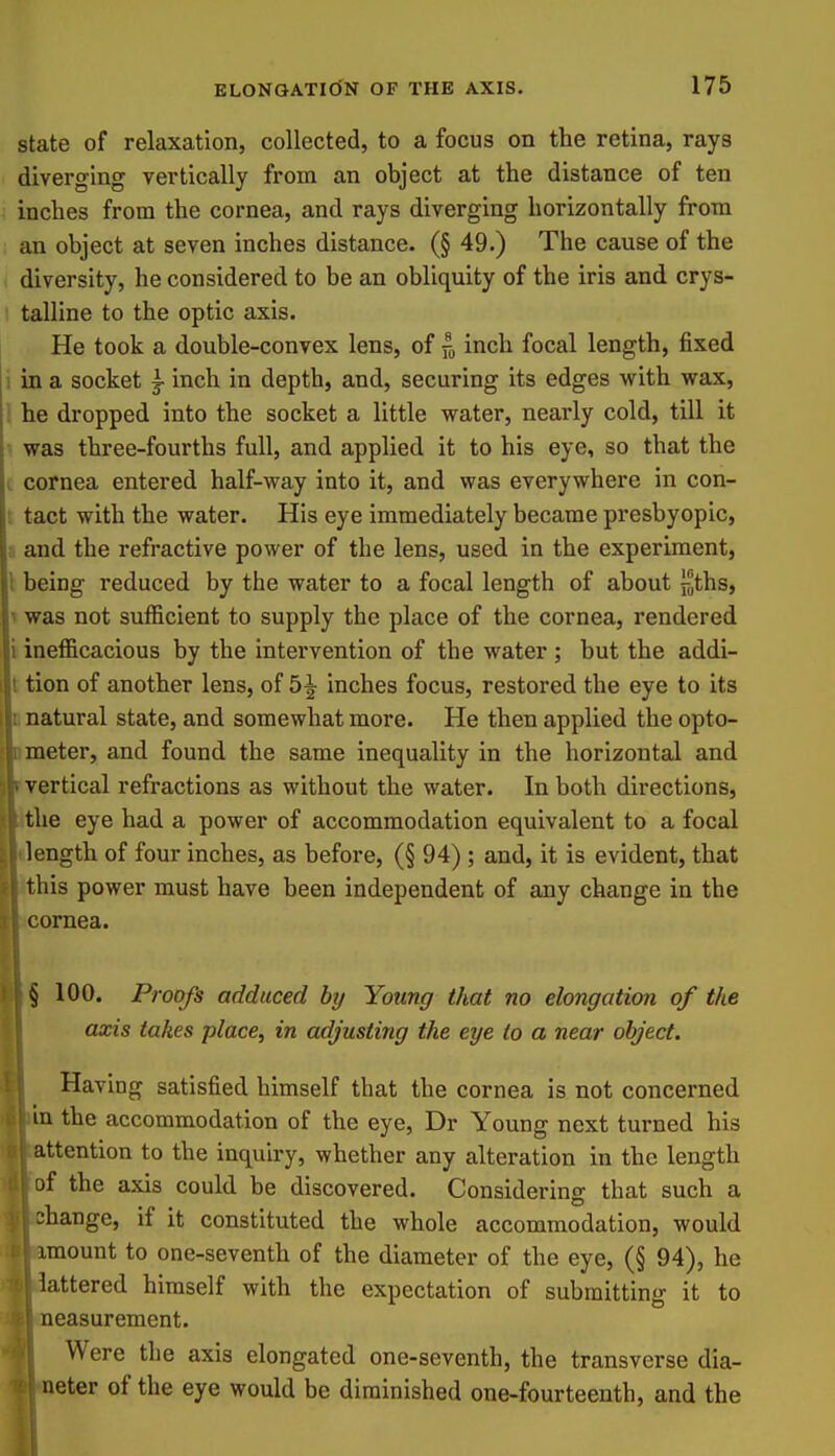 state of relaxation, collected, to a focus on the retina, rays diverging vertically from an object at the distance of ten ■ inches from the cornea, and rays diverging horizontally from an object at seven inches distance. (§ 49.) The cause of the diversity, he considered to be an obliquity of the iris and crys- talline to the optic axis. He took a double-convex lens, of inch focal length, fixed 1 in a socket j inch in depth, and, securing its edges with wax, i he dropped into the socket a little water, nearly cold, till it was three-fourths full, and applied it to his eye, so that the I cornea entered half-way into it, and was everywhere in con- t tact with the water. His eye immediately became presbyopic, a and the refractive power of the lens, used in the experiment, I being reduced by the water to a focal length of about liths, ^ was not sufficient to supply the place of the cornea, rendered i inefficacious by the intervention of the water ; but the addi- t tion of another lens, of 5|- inches focus, restored the eye to its D natural state, and somewhat more. He then applied the opto- Dmeter, and found the same inequality in the horizontal and r vertical refractions as without the water. In both directions, E' e eye had a power of accommodation equivalent to a focal ngth of four inches, as before, (§ 94) ; and, it is evident, that lis power must have been independent of any change in the )rnea. 100. Proofs adduced by Young that no elongation of the axis takes place, in adjusting the eye to a near object. Having satisfied himself that the cornea is not concerned 1 the accommodation of the eye, Dr Young next turned his ttention to the inquiry, whether any alteration in the length f the axis could be discovered. Considering that such a change, if it constituted the whole accommodation, would imount to one-seventh of the diameter of the eye, (§ 94), he lattered himself with the expectation of submitting it to neasurement. Were the axis elongated one-seventh, the transverse dia- neter of the eye would be diminished one-fourteenth, and the