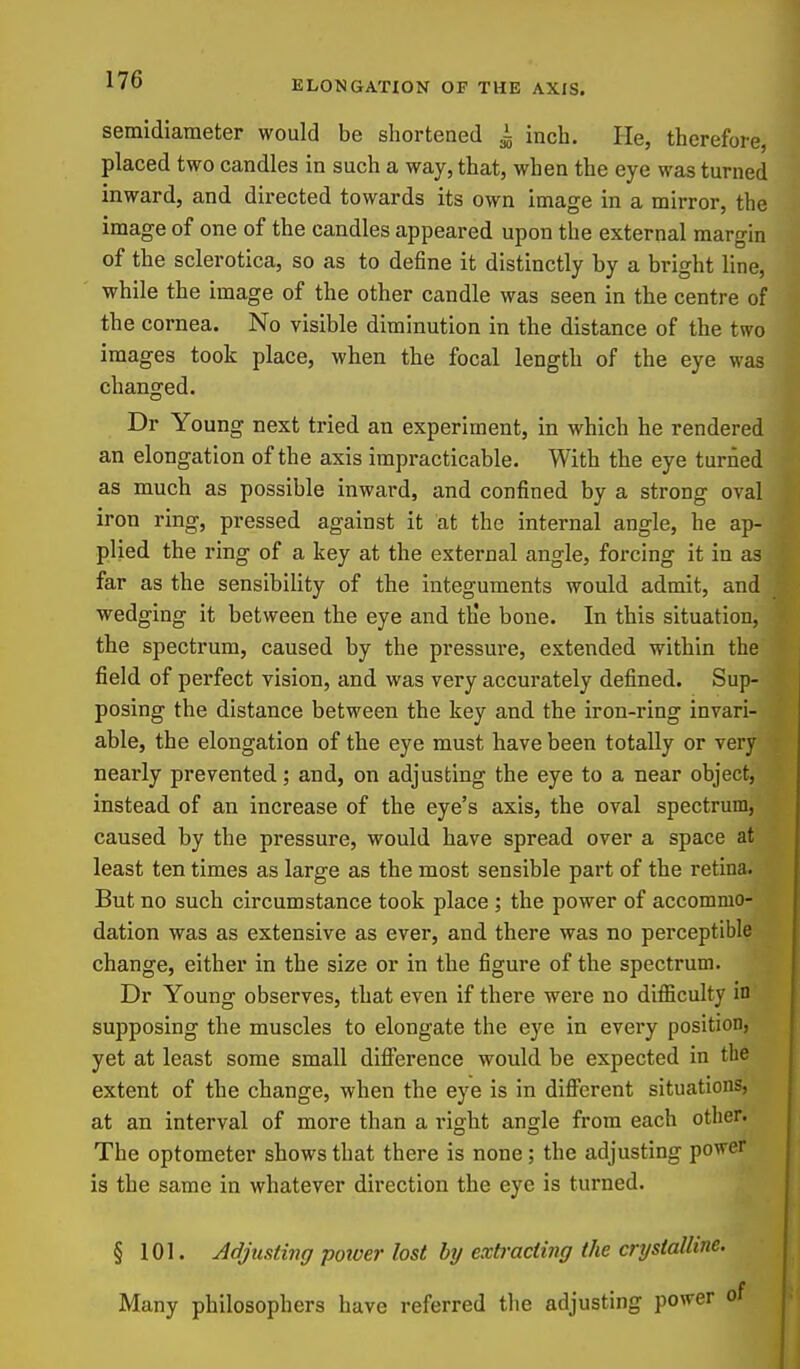 semidlameter would be shortened i inch. He, therefore, placed two candles in such a way, that, when the eye was turned inward, and directed towards its own image in a mirror, the image of one of the candles appeared upon the external margin of the sclerotica, so as to define it distinctly by a bright line, while the image of the other candle was seen in the centre of the cornea. No visible diminution in the distance of the two images took place, when the focal length of the eye was changed. Dr Young next tried an experiment, in which he rendered an elongation of the axis impracticable. With the eye turned as much as possible inward, and confined by a strong oval iron ring, pressed against it at the internal angle, he ap- plied the ring of a key at the external angle, forcing it in as far as the sensibility of the integuments would admit, and wedging it between the eye and th'e bone. In this situation, the spectrum, caused by the pressure, extended within the field of perfect vision, and was very accurately defined. Sup- posing the distance between the key and the iron-ring invari- able, the elongation of the eye must have been totally or very nearly prevented; and, on adjusting the eye to a near object, instead of an increase of the eye's axis, the oval spectrum, caused by the pressure, would have spread over a space at least ten times as large as the most sensible part of the retina. But no such circumstance took place ; the power of accommo- dation was as extensive as ever, and there was no perceptible change, either in the size or in the figure of the spectrum. Dr Young observes, that even if there were no difficulty in supposing the muscles to elongate the eye in every position, yet at least some small difi'erence would be expected in the extent of the change, when the eye is in different situations, at an interval of more than a right angle from each other. The optometer shows that there is none; the adjusting power is the same in whatever direction the eye is turned. § 101. Adjusting potoer lost by exb-acling the crystalline. Many philosophers have referred the adjusting power i