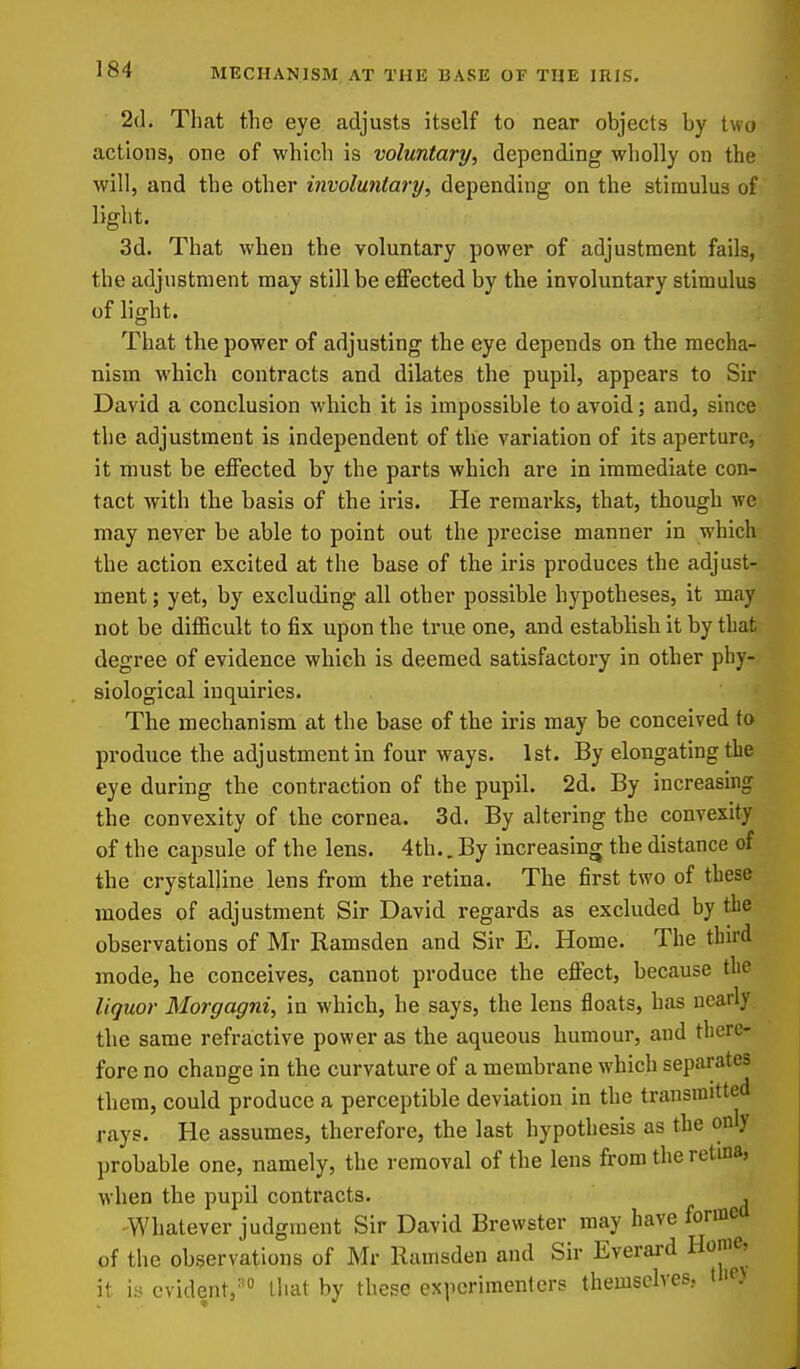 2(1. That the eye adjusts itself to near objects by two actions, one of which is voluntary, depending wholly on the will, and the other involuntary, depending on the stimulus of light. 3d. That when the voluntary power of adjustment fails, the adjustment may still be effected by the involuntary stimulus of light. That the power of adjusting the eye depends on the mecha- nism which contracts and dilates the pupil, appears to Sir David a conclusion which it is impossible to avoid; and, since the adjustment is independent of the variation of its aperture, it must be effected by the parts which are in immediate con- tact with the basis of the iris. He remarks, that, though we may never be able to point out the precise manner in which the action excited at the base of the iris produces the adjust- ment ; yet, by excluding all other possible hypotheses, it may not be difficult to fix upon the true one, and establish it by that degree of evidence which is deemed satisfactory in other phy- siological inquiries. The mechanism at the base of the iris may be conceived fo produce the adjustment in four ways. 1st. By elongating the eye during the contraction of the pupil. 2d. By increasing the convexity of the cornea. 3d. By altering the convexity of the capsule of the lens. 4th.. By increasing the distance of the crystalline lens from the retina. The first two of these modes of adjustment Sir David regards as excluded by the observations of Mr Ramsden and Sir E. Home. The tbu'd mode, he conceives, cannot produce the effect, because the liquor Morgagni, in which, he says, the lens floats, has nearly the same refractive power as the aqueous humour, and there- fore no change in the curvature of a membrane which separates them, could produce a perceptible deviation in the transmitted rays. He assumes, therefore, the last hypothesis as the only probable one, namely, the removal of the lens from the retina, when the pupil contracts. , Whatever judgment Sir David Brewster may have forme of the observations of Mr Ramsden and Sir Everard Home, it iy evident,'' that by these experimenters themselves, the)