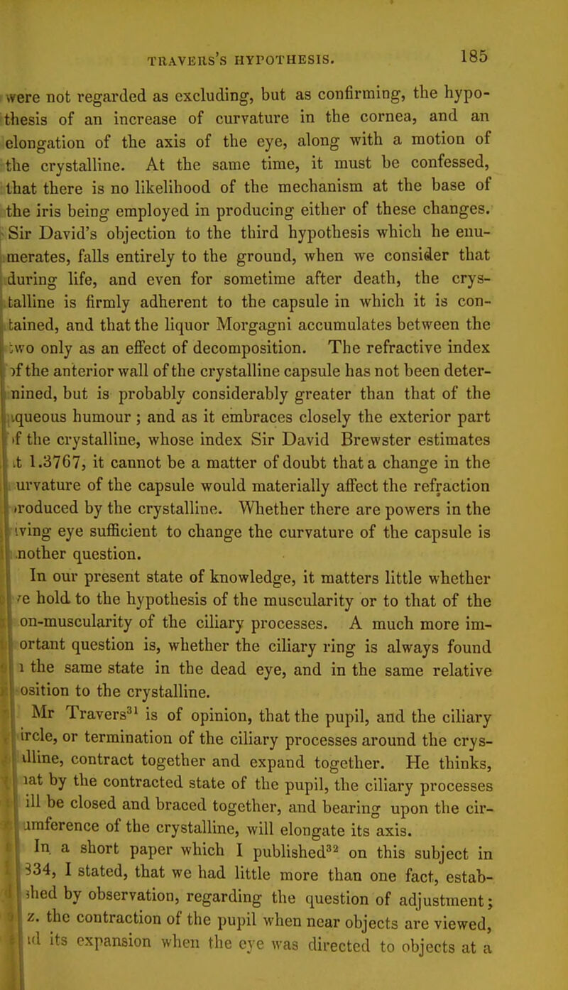 were Bot regarded as excluding, but as confirming, the hypo- thesis of an increase of curvature in the cornea, and an elongation of the axis of the eye, along with a motion of the crystalline. At the same time, it must be confessed, that there is no likelihood of the mechanism at the base of the iris being employed in producing either of these changes. ^ Sir David's objection to the third hypothesis which he enu- pmerates, falls entirely to the ground, when we consider that during life, and even for sometime after death, the crys- talline is firmly adherent to the capsule in which it is con- rained, and that the liquor Morgagni accumulates between the wo only as an effect of decomposition. The refractive index )f the anterior wall of the crystalline capsule has not been deter- nined, but is probably considerably greater than that of the queous humour; and as it embraces closely the exterior part iif the crystalline, whose index Sir David Brewster estimates tt 1.3767, it cannot be a matter of doubt that a change in the i urvature of the capsule would materially affect the refraction ■oroduced by the crystalline. Wliether there are powers in the •iving eye sufficient to change the curvature of the capsule is knother question. In our present state of knowledge, it matters little whether '/e hold to the hypothesis of the muscularity or to that of the hon-muscularity of the ciliary processes. A much more im- rortant question is, whether the ciliary ring is always found 1 the same state in the dead eye, and in the same relative losition to the crystalline. 1 Mr Travers^' is of opinion, that the pupil, and the ciliary •f'lrcle, or termination of the ciliary processes around the crys- lUine, contract together and expand together. He thinks, lat by the contracted state of the pupil, the ciliary processes ill be closed and braced together, and bearing upon the cir- imference of the crystalline, will elongate its axis. In, a short paper which I published^^ ^-^^^ subject in I stated, that we had little more than one fact, estab- ilied by observation, regarding the question of adjustment; z. the contraction of the pupil when near objects are viewed, id its expansion when the eye was directed to objects at a