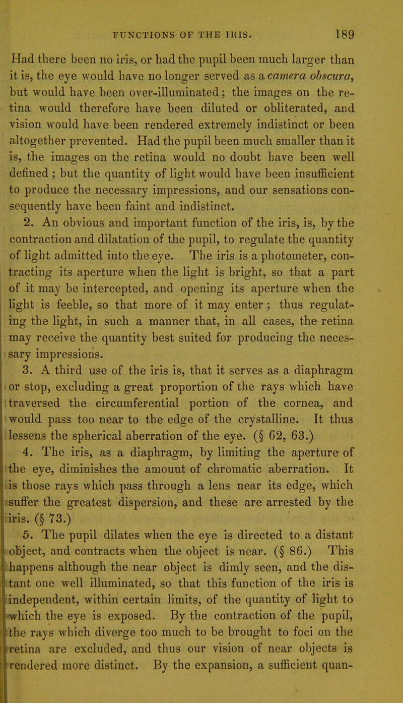 Had there been no iris, or had the pupil been much larger than it is, the eye would have no longer served as a camera ohscura, but would have been over-illuminated; the images on the re- tina would therefore have been diluted or obliterated, and vision would have been rendered extremely indistinct or been altogether prevented. Had the pupil been much smaller than it is, the images on the retina would no doubt have been well defined ; but the quantity of light would have been insufficient to produce the necessary impressions, and our sensations con- sequently have been faint and indistinct. 2. An obvious and important function of the iris, is, by the contraction and dilatation of the pupil, to regulate the quantity of light admitted into the eye. The iris is a photometer, con- tracting its aperture when the light is bright, so that a part of it may be intercepted, and opening its aperture when the light is feeble, so that more of it may enter; thus regulat- ing the light, in such a manner that, in all cases, the retina may receive the quantity best suited for producing the neces- :sary impressions. 3. A third use of the iris is, that it serves as a diaphragm ' or stop, excluding a great proportion of the rays which have traversed the circumferential portion of the cornea, and would pass too near to the edge of the crystalline. It thus lessens the spherical aberration of the eye. (§ 62, 63.) 4. The iris, as a diaphragm, by limiting the aperture of tthe eye, diminishes the amount of chromatic aberration. It lis those rays which pass through a lens near its edge, which ssuflPer the greatest dispersion, and these are arrested by the iiris. (§ 73.) 5. The pupil dilates when the eye is directed to a distant I object, and contracts when the object is near. (§ 86.) This 1 happens although the near object is dimly seen, and the dis- ttant one well illuminated, so that this function of the iris is lindependent, within certain limits, of the quantity of light to •which the eye is exposed. By the contraction of the pupil, ithe rays which diverge too much to be brought to foci on the Tetina are excluded, and thus our vision of near objects is 'rendered more distinct. By the expansion, a sufficient quan-