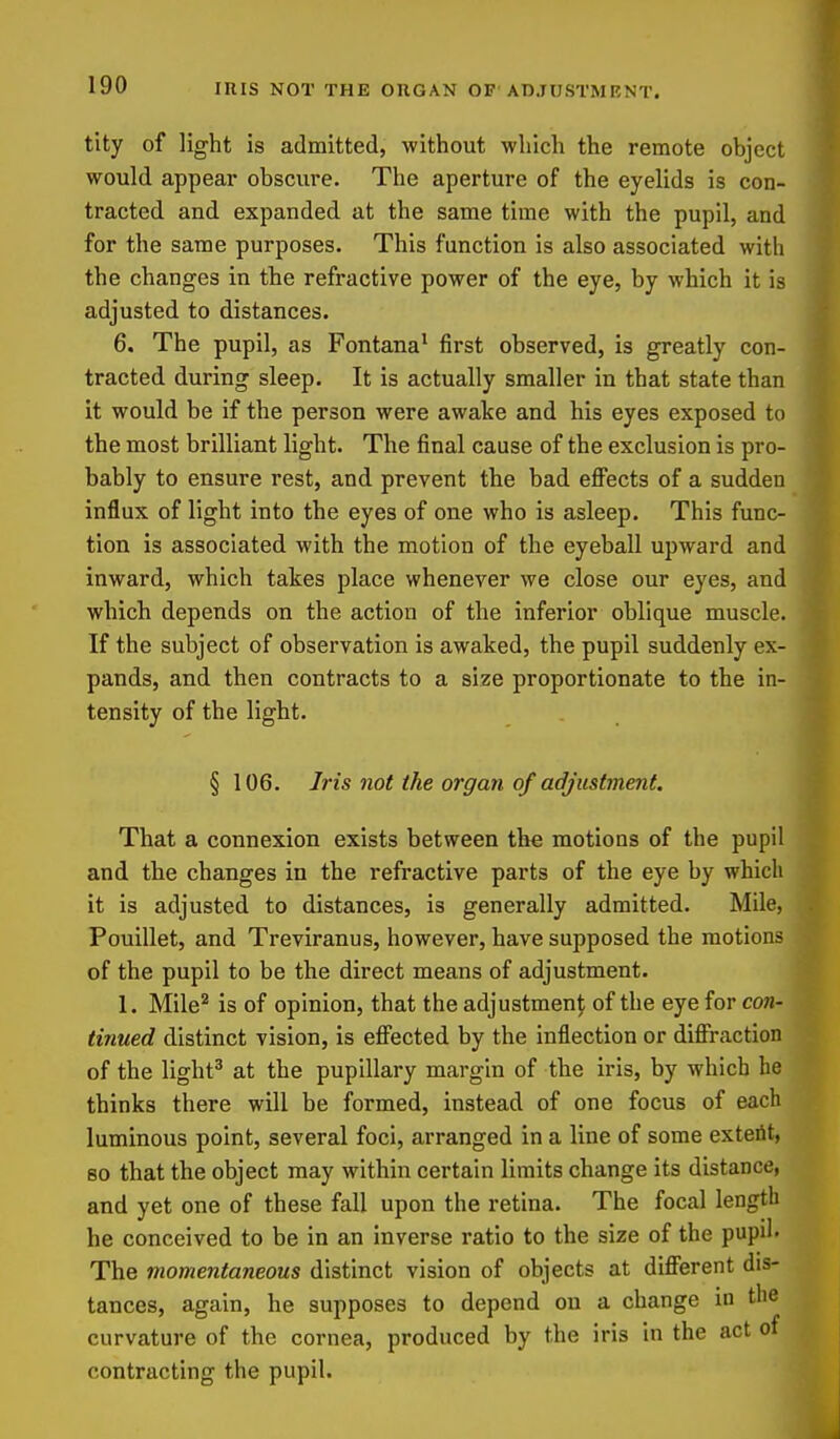 IRIS NOT THE ORGAN OP'ADJUSTMENT. tity of light is admitted, without which the remote object would appear obscure. The aperture of the eyelids is con- tracted and expanded at the same time with the pupil, and for the same purposes. This function is also associated with the changes in the refractive power of the eye, by which it is adjusted to distances. 6. The pupil, as Fontana' first observed, is greatly con- tracted during sleep. It is actually smaller in that state than it would be if the person were awake and his eyes exposed to the most brilliant light. The final cause of the exclusion is pro- bably to ensure rest, and prevent the bad efi'ects of a sudden influx of light into the eyes of one who is asleep. This func- tion is associated with the motion of the eyeball upward and inward, which takes place whenever we close our eyes, and which depends on the action of the inferior oblique muscle. ^ If the subject of observation is awaked, the pupil suddenly ex- pands, and then contracts to a size proportionate to the in- tensity of the light. § 106. Iris not the organ of adjustment. That a connexion exists between the motions of the pupil and the changes in the refractive parts of the eye by which it is adjusted to distances, is generally admitted. Mile, Pouillet, and Treviranus, however, have supposed the motions # of the pupil to be the direct means of adjustment. 1. Mile'^ is of opinion, that the adjustment of the eye for con- tinued distinct vision, is effected by the inflection or diffraction of the light^ at the pupillary margin of the iris, by which be thinks there will be formed, instead of one focus of each luminous point, several foci, arranged in a line of some exteiit, 80 that the object may within certain limits change its distance, and yet one of these fall upon the retina. The focal length he conceived to be in an inverse ratio to the size of the pupil. The momentaneous distinct vision of objects at different dis- tances, again, he supposes to depend on a change in the curvature of the cornea, produced by the iris in the act of contracting the pupil.