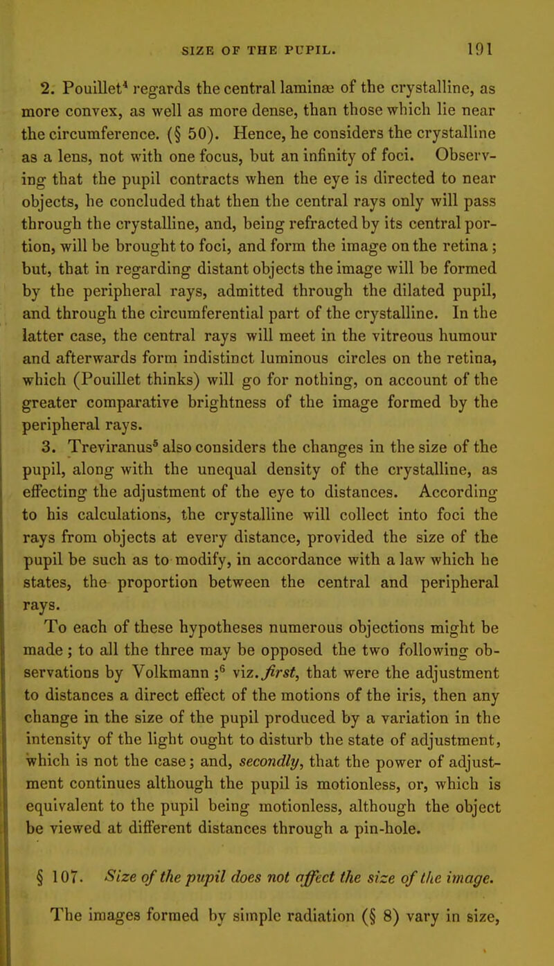 2. Pouillet* regards the central laminae of the crystalline, as more convex, as well as more dense, than those which lie near the circumference. (§ 50). Hence, he considers the crystalline as a lens, not with one focus, hut an infinity of foci. Observ- ing that the pupil contracts when the eye is directed to near objects, he concluded that then the central rays only will pass through the crystalline, and, being refracted by its central por- tion, will be brought to foci, and form the image on the retina; but, that in regarding distant objects the image will be formed by the peripheral rays, admitted through the dilated pupil, and through the circumferential part of the crystalline. In the latter case, the central rays will meet in the vitreous humour and afterwards form indistinct luminous circles on the retina, which (Pouillet thinks) will go for nothing, on account of the greater comparative brightness of the image formed by the peripheral rays. 3. Treviranus® also considers the changes in the size of the pupil, along with the unequal density of the crystalline, as eflPecting the adjustment of the eye to distances. According to his calculations, the crystalline will collect into foci the rays from objects at every distance, provided the size of the pupil be such as to modify, in accordance with a law which he states, the proportion between the central and peripheral rays. To each of these hypotheses numerous objections might be made; to all the three may be opposed the two following ob- servations by Volkmann ;^ y\z. first, that were the adjustment to distances a direct effect of the motions of the iris, then any change in the size of the pupil produced by a variation in the intensity of the light ought to disturb the state of adjustment, which is not the case; and, secondly, that the power of adjust- ment continues although the pupil is motionless, or, which is equivalent to the pupil being motionless, although the object be viewed at different distances through a pin-hole. § 107. Size of the pupil does not affect the size of the image. The images formed by simple radiation (§ 8) vary in size,
