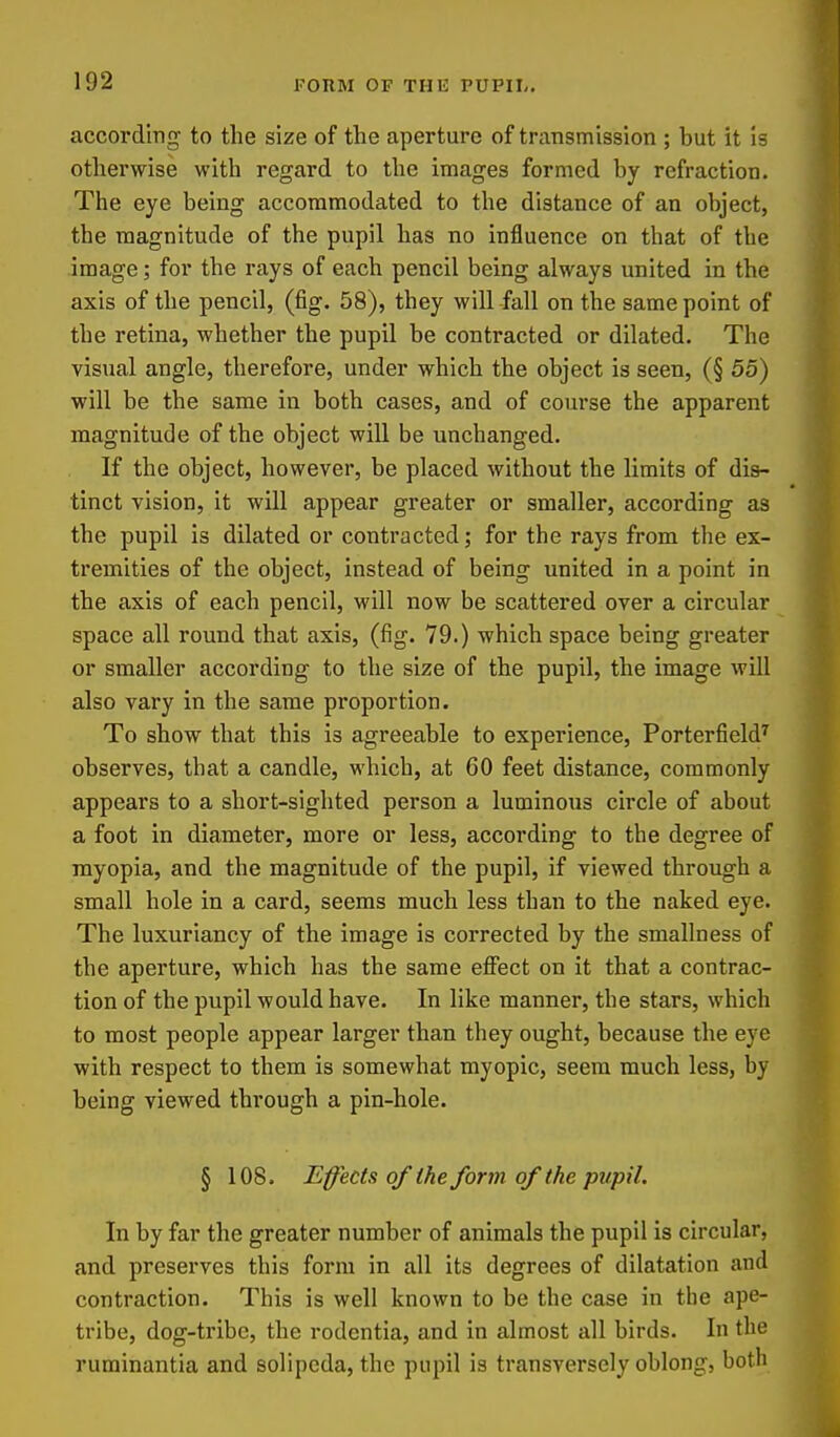 according to the size of the aperture of transmission ; hut it is otherwise with regard to the images formed hy refraction. The eye being accommodated to the distance of an object, the magnitude of the pupil has no influence on that of the image; for the rays of each pencil being always united in the axis of the pencil, (fig. 58), they will fall on the same point of the retina, whether the pupil be contracted or dilated. The visual angle, therefore, under which the object is seen, (§ 55) will be the same in both cases, and of course the apparent magnitude of the object wiU be unchanged. If the object, however, be placed without the limits of dis- tinct vision, it will appear greater or smaller, according as the pupil is dilated or contracted; for the rays from the ex- tremities of the object, instead of being united in a point in the axis of each pencil, will now be scattered over a circular space all round that axis, (fig. 79.) which space being greater or smaller according to the size of the pupil, the image will also vary in the same proportion. To show that this is agreeable to experience, PorterfieW observes, that a candle, which, at 60 feet distance, commonly appears to a short-sighted person a luminous circle of about a foot in diameter, more or less, according to the degree of myopia, and the magnitude of the pupil, if viewed through a small hole in a card, seems much less than to the naked eye. The luxuriancy of the image is corrected by the smallness of the aperture, which has the same effect on it that a contrac- tion of the pupil would have. In like manner, the stars, which to most people appear larger than they ought, because the eye with respect to them is somewhat myopic, seem much less, by being viewed through a pin-hole. § 108. Effects of the form of the pupil. In by far the greater number of animals the pupil is circular, and preserves this form in all its degrees of dilatation and contraction. This is well known to be the case in the ape- tribe, dog-tribe, the rodentia, and in almost all birds. In the ruminantia and solipeda, the pupil is transversely oblong, both