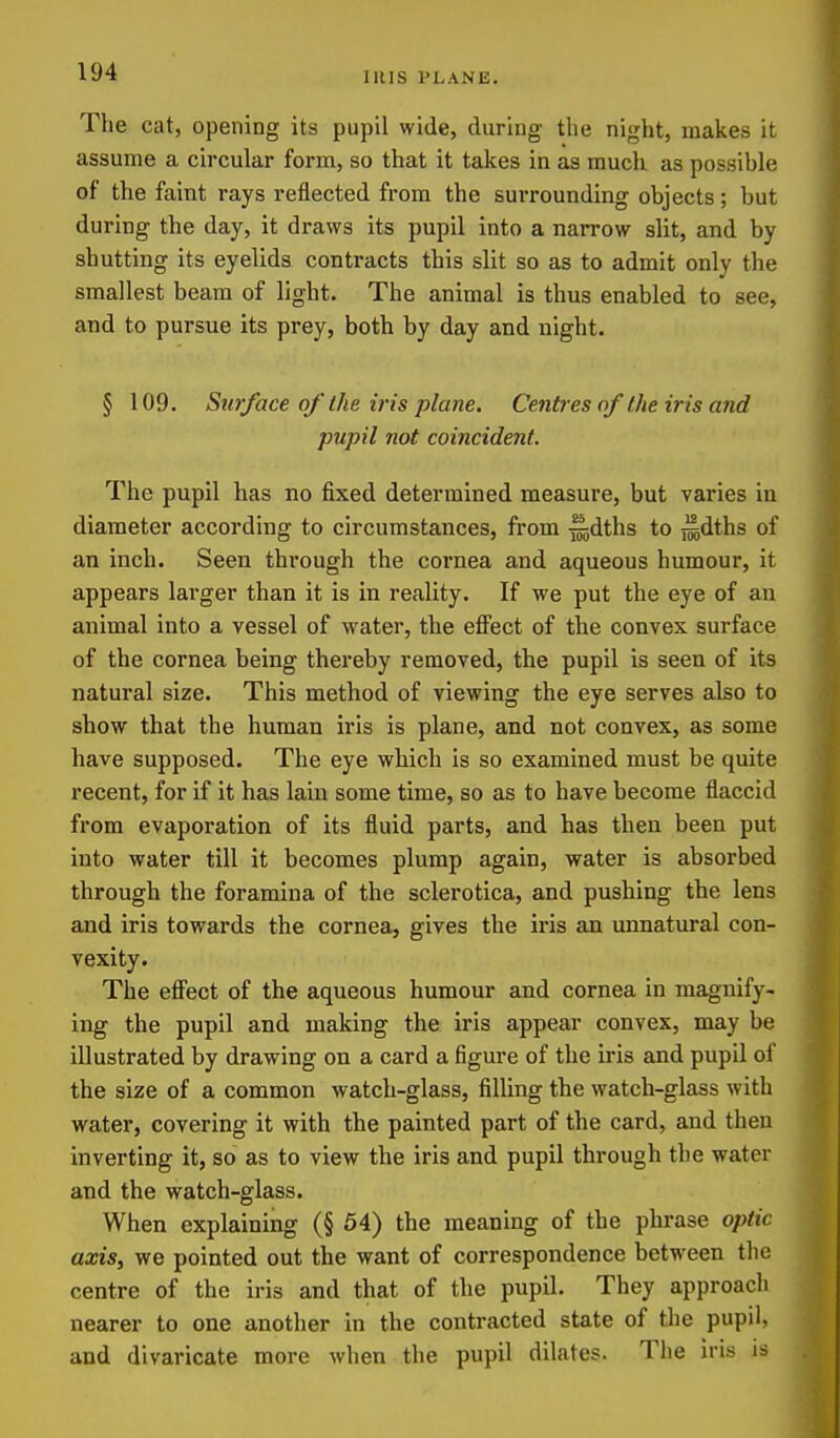 IRIS PLANE. The cat, opening its pupil wide, during the night, makes it assume a circular form, so that it takes in as much as possible of the faint rays reflected from the surrounding objects; but during the day, it draws its pupil into a narrow slit, and by shutting its eyelids contracts this slit so as to admit only the smallest beam of light. The animal is thus enabled to see, and to pursue its prey, both by day and night. § 109. Stirface of the iris plane. Cent es of the iris and pupil not coincident. The pupil has no fixed determined measure, but varies in diameter according to circumstances, from ^dths to ^dths of an inch. Seen through the cornea and aqueous humour, it appears larger than it is in reality. If we put the eye of an animal into a vessel of w^ater, the effect of the convex surface of the cornea being thereby removed, the pupil is seen of its natural size. This method of viewing the eye serves also to show that the human iris is plane, and not convex, as some have supposed. The eye which is so examined must be quite recent, for if it has lain some time, so as to have become flaccid from evaporation of its fluid parts, and has then been put into water till it becomes plump again, water is absorbed through the foramina of the sclerotica, and pushing the lens and iris towards the cornea, gives the iris an unnatural con- vexity. The effect of the aqueous humour and cornea in magnify- ing the pupil and making the iris appear convex, may be illustrated by drawing on a card a figure of the iris and pupil of the size of a common watch-glass, filling the watch-glass with water, covering it with the painted part of the card, and then inverting it, so as to view the iris and pupil through the water and the watch-glass. When explaining (§ 54) the meaning of the phrase optic axis, we pointed out the want of correspondence between the centre of the iris and that of the pupil. They approach nearer to one another in the contracted state of the pupil, and divaricate more when the pupil dilates. The iris is