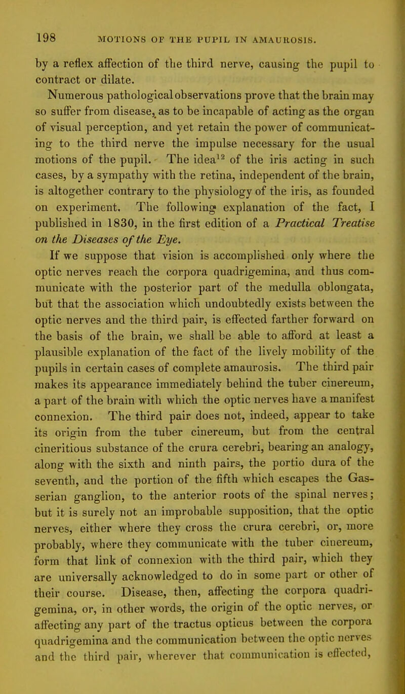 by a reflex affection of the third nerve, causing the pupil to contract or dilate. Numerous pathological observations prove that the brain may so suflPer from disease, as to be incapable of acting as the organ of visual perception, and yet retain the power of communicat- ing to the third nerve the impulse necessary for the usual motions of the pupil. The idea'^ of the iris acting in such cases, by a sympathy with the retina, independent of the brain, is altogether contrary to the physiology of the iris, as founded on experiment. The following explanation of the fact, I published in 1830, in the first edition of a Practical Treatise on the Diseases of the Eye. If we suppose that vision is accomplished only where the optic nerves reach the corpora quadrigemina, and thus com- municate with the posterior part of the medulla oblongata, but that the association which undoubtedly exists between the optic nerves and the third pair, is effected farther forward on the basis of the brain, we shall be able to afford at least a plausible explanation of the fact of the lively mobility of the pupils in certain cases of complete amaurosis. The third pair makes its appearance immediately behind the tuber cinereum, a part of the brain with which the optic nerves have a manifest connexion. The third pair does not, indeed, appear to take its origin from the tuber cinereum, but from the central cineritious substance of the crura cerebri, bearing an analogy, along with the sixth and ninth pairs, the portio dura of the seventh, and the portion of the fifth which escapes the Gas- serian ganglion, to the anterior roots of the spinal nerves; but it is surely not an improbable supposition, that the optic nerves, either where they cross the crura cerebri, or, more probably, where they communicate with the tuber cinereum, form that link of connexion with the third pair, which they are universally acknowledged to do in some part or other of their course. Disease, then, affecting the corpora quadri- gemina, or, in other words, the origin of the optic nerves, or affecting any part of the tractus opticus between the corpora quadrigemina and the communication between the optic nerves and the third pair, wherever that communication is effected.