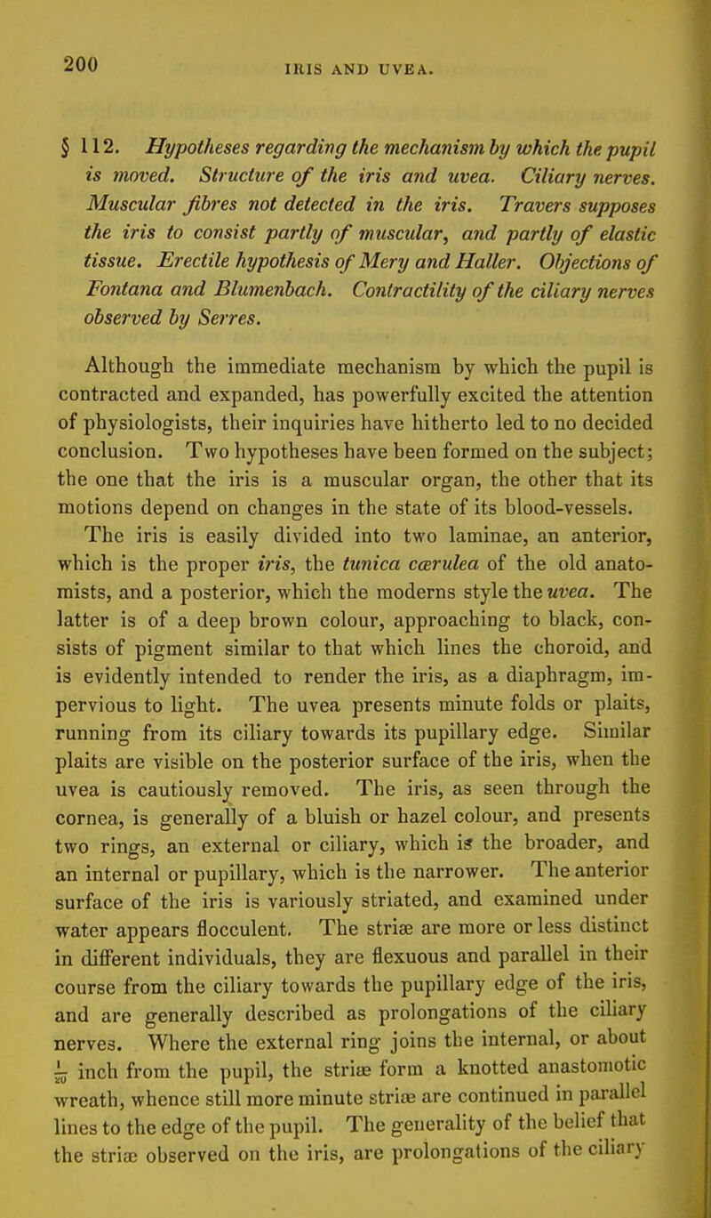 lUIS AND UVEA. § 112. Hypotheses regarding the mechanism by which the pupil is moved. Structure of the iris and uvea. Ciliary nerves. Muscular fibres not detected in the iris. Travers supposes the iris to consist partly of muscular, and partly of elastic tissue. Erectile hypothesis of Mery and Holier. Objections of Fontana and Blumenbach. Contractility of the ciliary nerves observed by Serres. Although the immediate mechanism by which the pupil is contracted and expanded, has powerfully excited the attention of physiologists, their inquiries have hitherto led to no decided conclusion. Two hypotheses have been formed on the subject; the one that the iris is a muscular organ, the other that its motions depend on changes in the state of its blood-vessels. The iris is easily divided into two laminae, an anterior, which is the proper iris, the tunica coerulea of the old anato- mists, and a posterior, which the moderns style the uvea. The latter is of a deep brown colour, approaching to black, con- sists of pigment similar to that which lines the choroid, arid is evidently intended to render the iris, as a diaphragm, im- pervious to light. The uvea presents minute folds or plaits, running from its ciliary towards its pupillary edge. Similar plaits are visible on the posterior surface of the iris, when the uvea is cautiously removed. The iris, as seen through the cornea, is generally of a bluish or hazel colour, and presents two rings, an external or ciliary, which is the broader, and an internal or pupillary, which is the narrower. The anterior surface of the iris is variously striated, and examined under water appears flocculent. The striae are more or less distinct in different individuals, they are flexuous and parallel in their course from the ciliary towards the pupillary edge of the iris, and are generally described as prolongations of the cihary nerves. Where the external ring joins the internal, or about ~ inch from the pupil, the striffi form a knotted anastomotic wreath, whence still more minute striae are continued in parallel lines to the edge of the pupil. The generality of the belief that the striaj observed on the iris, are prolongations of the ciliary