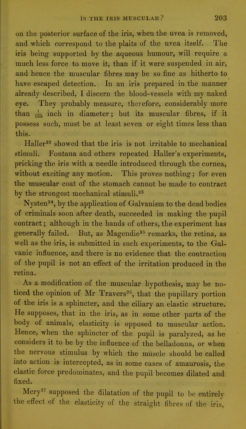 on the posterior surface of the iris, when the uvea is removed, and which correspond to the plaits of the uvea itself. The iris being supported by the aqueous humour, will require a much less force to move it, than if it were suspended in air, and hence the muscular fibres may be so fine as hitherto to have escaped detection. In an iris prepared in the manner already described, I discern the blood-vessels with my naked eye. They probably measure, therefore, considerably more than inch in diameter; but its muscular fibres, if it possess such, must be at least seven or eight times less than this. Haller^^ showed that the iris is not irritable to mechanical stimuli. Fontana and others repeated Haller's experiments, pricking the iris with a needle introduced through the cornea, without exciting any motion. This proves nothing; for even the muscular coat of the stomach cannot be made to contract by the strongest mechanical stimuli. Nysten^*, by the application of Galvanism to the dead bodies of criminals soon after death, succeeded in making the pupil contract; although in the hands of others, the experiment has generally failed. But, as Magendie^^ remarks, the retina, as well as the iris, is submitted in such experiments, to the Gal- vanic influence, and there is no evidence that the contraction of the pupil is not an eflect of the irritation produced in the retina. As a modification of the muscular hypothesis, may be no- ticed the opinion of Mr Travers^'', that the pupillary portion of the iris is a sphincter, and the ciliary an elastic structure. He supposes, that in the iris, as in some other parts of the body of animals, elasticity is opposed to muscular action. Hence, when the sphincter of the pupil is paralyzed, as he considers it to be by the influence of the belladonna, or when tbe nervous stimulus by which the muscle should be called into action is intercepted, as in some cases of amaurosis, the elastic force predominates, and the pupil becomes dilated and fixed. Mery supposed the dilatation of the pupil to be entirely the eft'ect of the elasticity of the straight fibres of the iris,