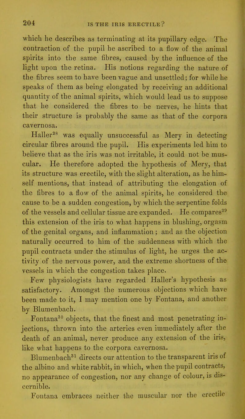 whicli he describes as terminating at its pupillary edge. The contraction of the pupil he ascribed to a flow of the animal spirits into the same fibres, caused by the influence of the light upon the retina. His notions regarding the nature of the fibres seem to have been vague and unsettled; for while he speaks of them as being elongated by receiving an additional quantity of the animal spirits, which would lead us to suppose that he considered the fibres to be nerves, he hints that their structure is probably the same as that of the corpora cavernosa. Haller^^ was equally unsuccessful as Mery in detecting circular fibres around the pupil. His experiments led him to believe that as the iris was not irritable, it could not be mus- cular. He therefore adopted the hypothesis of Mery, that its structure was erectile, with the slight alteration, as he him- self mentions, that instead of attributincr the elongation of the fibres to a flow of the animal spirits, he considered the cause to be a sudden congestion, by which the serpentine folds of the vessels and cellular tissue are expanded. He compares^' this extension of the iris to what happens in blushing, orgasm of the genital organs, and inflammation ; and as the objection naturally occurred to him of the suddenness with which the pupil contracts under the stimulus of light, he urges the ac- tivity of the nervous power, and the extreme shortness of the vessels in which the congestion takes place. Few physiologists have regarded Haller's hypothesis as satisfactory. Amongst the numerous objections which have been made to it, I may mention one by Fontana, and another by Blumenbach. Fontana^° objects, that the finest and most penetrating in- jections, thrown into the arteries even immediately after the death of an animal, never produce any extension of the iris, like what happens to the corpora cavernosa. Blumenbach'^ directs our attention to the transparent iris of the albino and white rabbit, in which, when the pupil contracts, no appearance of congestion, nor any change of colour, is dis- cernible. Fontana embraces neither the muscular nor the erectile