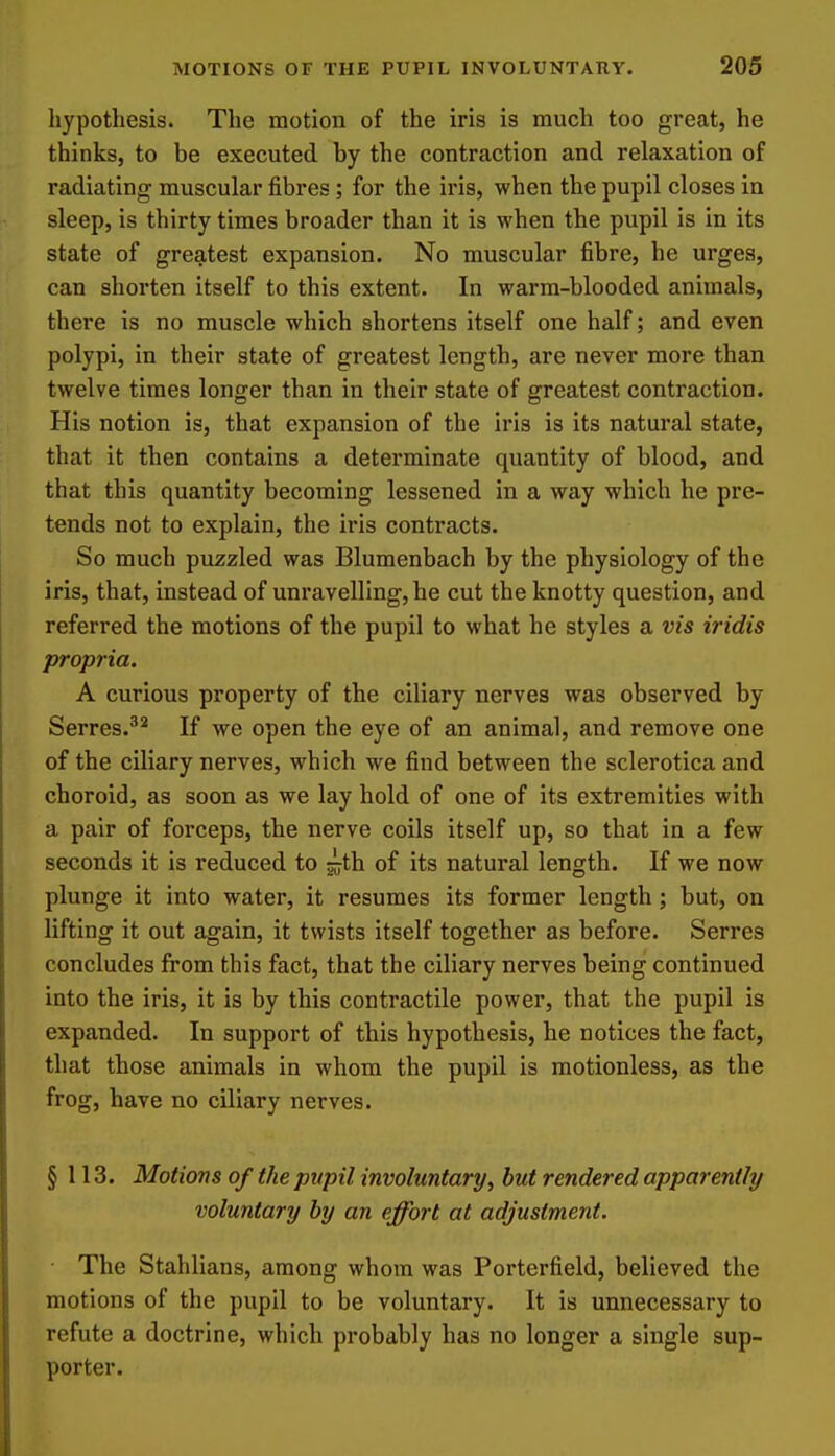 hypothesis. The motion of the iris is much too great, he thinks, to be executed by the contraction and relaxation of radiating muscular fibres; for the iris, when the pupil closes in sleep, is thirty times broader than it is when the pupil is in its state of greatest expansion. No muscular fibre, he urges, can shorten itself to this extent. In warm-blooded animals, there is no muscle which shortens itself one half; and even polypi, in their state of greatest length, are never more than twelve times longer than in their state of greatest contraction. His notion is, that expansion of the iris is its natural state, that it then contains a determinate quantity of blood, and that this quantity becoming lessened in a way which he pre- tends not to explain, the iris contracts. So much puzzled was Blumenbach by the physiology of the iris, that, instead of unravelling, he cut the knotty question, and referred the motions of the pupil to what he styles a vis iridis propria. A curious property of the ciliary nerves was observed by Serres.^* If we open the eye of an animal, and remove one of the ciliary nerves, which we find between the sclerotica and choroid, as soon as we lay hold of one of its extremities with a pair of forceps, the nerve coils itself up, so that in a few seconds it is reduced to of its natural length. If we now plunge it into water, it resumes its former length; but, on lifting it out again, it twists itself together as before. Serres concludes from this fact, that the ciliary nerves being continued into the iris, it is by this contractile power, that the pupil is expanded. In support of this hypothesis, he notices the fact, that those animals in whom the pupil is motionless, as the frog, have no ciliary nerves. § 113. Motions of the pupil involuntary, hut rendered apparently voluntary by an effort at adjustment. The Stahlians, among whom was Porterfield, believed the motions of the pupil to be voluntary. It is unnecessary to refute a doctrine, which probably has no longer a single sup- porter.