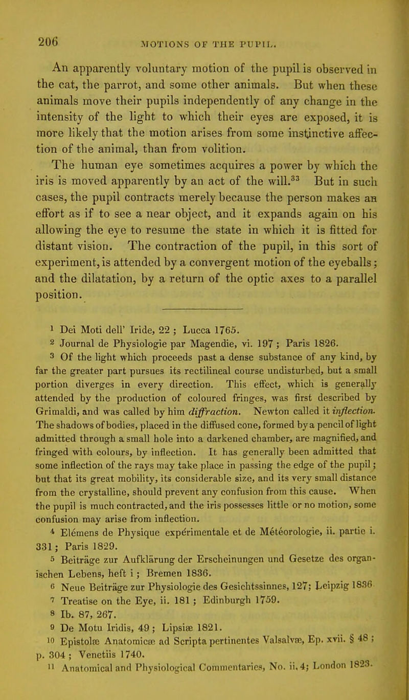MOTIONS OF THE PUPIL. An apparently voluntary motion of the pupil is observed in the cat, the parrot, and some other animals. But when these animals move their pupils independently of any change in the intensity of the light to which their eyes are exposed, it is more likely that the motion arises from some instinctive affec- tion of the animal, than from volition. The human eye sometimes acquires a power by which the iris is moved apparently by an act of the will.^^ But in such cases, the pupil contracts merely because the person makes an effort as if to see a near object, and it expands again on his allowing the eye to resume the state in which it is fitted for distant vision. The contraction of the pupil, in this sort of experiment, is attended by a convergent motion of the eyeballs; and the dilatation, by a return of the optic axes to a parallel position. 1 Dei Moti dell' Iride, 22 ; Lucca 1765. 2 Journal de Physiologie par Magendie, vi. 197 ; Paris 1826. 3 Of the light which proceeds past a dense substance of any kind, by far the greater part pursues its rectilineal course undisturbed, but a small portion diverges in every direction. This effect, which is generally attended by the production of coloured fringes, was first described by Griraaldi, and was called by hira diffraction. Newton called it inflection. The shadows of bodies, placed in the diffused cone, formed bya pencil of light admitted through a small hole into a darkened chamber, are magnified, and fringed with colours, by inflection. It has generally been admitted that some inflection of the rays may take place in passing the edge of the pupil; but that its great mobility, its considerable size, and its very small distance from the crystalline, should prevent any confusion from this cause. When the pupil is much contracted, and the iris possesses little or no motion, some confusion may arise from inflection. * Eleraens de Physique experimentale et de Meteorologie, ii. panic i. 331; Paris 1829. 5 Beitrage zur Aufklarung der Erscheinungen und Gesetze des organ- ischen Lebens, heft i; Bremen 1836. c Neuc Beitrage zur Physiologie des Gesichtssinnes, 127; Leipzig 18,^0 ' Treatise on the Eye, ii. 181 ; Edinburgh 1759. 8 lb. 87, 267. 9 De Motu Iridis, 49; Lipsiae 1821. 10 Epistolffi AnatoraicBB ad Scripta pertinentes Valsalvfe, Ep. xvii. § 48 ; p. 304 ; Venetiis 1740. >• Anatomical and Physiological Commentaries, No. ii,4; London 1823.