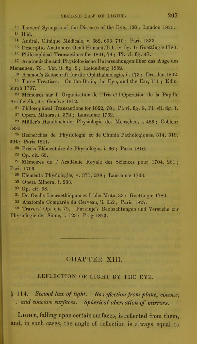 '- Travel s' Synopsis of the Diseases of the Eye, 188 ; London 1820. Ibid. 1* Andral, Clinique Medicale, v. 682, 693, 710 ; Paris 1833. 1^ Descriptio Anatomica Oculi Humani,Tab. iv. fig. 1; Goettingas 1780. 10 Philosophical Transactions for 1801, 74; PI. vi. fig. 47. 1' Anatomische and Physiologische Untersuchungen liber das Auge des Menschen, 78 ; Taf. ii. fig. 2; Heidelberg 1832. 18 Amnion's Zeitschrift fur die Ophthalmologie, ii. 173 ; Dresden 1832. 19 Three Treatises. On the Brain, the Eye, and the Ear, 111; Edin- burgh 1797. 20 Memoires sur 1' Organisation de I'lris et I'Operation de la Pupille Artificielle, 4 ; Geneve 1812. 21 Philosophical Transactions for 1822, 78; PI. vi. fig. 8, PI. vii.fig. 1. 22 Opera Minora, i. 372 ; Lausannae 1762. 23 Miiller's Handbuch der Physiologic des Menschen, i. 489; Coblenz 1835. * Recherches de Physiologic et de Chimie Pathologiques, 314, 319, 324; Paris 1811. 25 Precis Elementaire de Physiologic, i. 66 ; Paris 1816. 26 Op. cit. 63. 27 Memoires de 1' Academic Royale des Sciences pour 1704, 261 ; Paris 1706. 28 Elementa Physiologise, v. 371, 378; Lausannae 1763. 29 Opera Minora, i. 233. 30 Op. cit. 98. 31 De Oculis Leucaethiopum et Iridis Motu, 33 ; Goettingse 1786. 32 Anatomic Comparee du Cerveau, ii. 632 ; Paris 1827. 33 Travers' Op. cit. 72. Purkinje's Beobachtungen und Versuche zur Physiologic der Sinne, i, 123 ; Prag 1823. CHAPTER XIII. REFLECTION OF LIGHT BY THE EYE. § 114. Second law of light. Its re/lection from plane, convex, . and concave surfaces. Spherical aberration of mirrors. Light, falling upon certain surfaces, is reflected from them, and, in such cases, the angle of reflection is always equal to