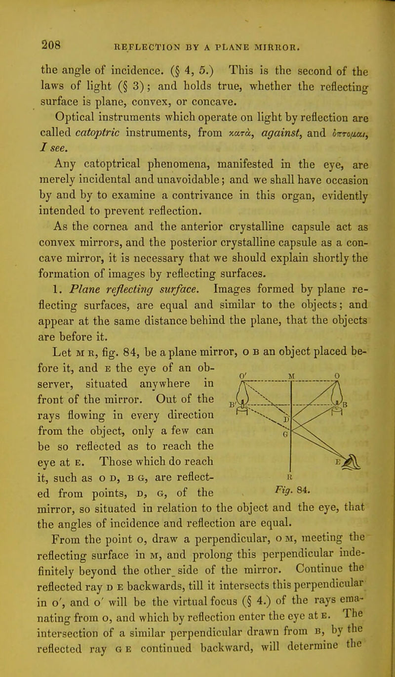 the angle of incidence. (§ 4, 5.) This is the second of the laws of light (§ 3); and holds true, whether the reflecting surface is plane, convex, or concave. Optical instruments which operate on light by reflection are called catoptric instruments, from xara, against, and ovro/iai, I see. Any catoptrical phenomena, manifested in the eye, are merely incidental and unavoidable; and we shall have occasion by and by to examine a contrivance in this organ, evidently intended to prevent reflection. As the cornea and the anterior crystalline capsule act as convex mirrors, and the posterior crystalline capsule as a con- cave mirror, it is necessary that we should explain shortly the formation of images by reflecting surfaces. 1. Plane reflecting surface. Images formed by plane re- flecting surfaces, are equal and similar to the objects; and appear at the same distance behind the plane, that the objects are before it. Let M R, fig. 84, be a plane mirror, o b an object placed be- fore it, and e the eye of an ob- . 0' server, situated anywhere in r^^' front of the mirror. Out of the ^k^...^^:-^ rays flowing in every direction ^ from the object, only a few can be so reflected as to reach the eye at e. Those which do reach it, such as o D, b g, are reflect- ed from points, d, g, of the 84. mirror, so situated in relation to the object and the eye, that the angles of incidence and reflection are equal. From the point o, draw a perpendicular, o m, meeting the reflecting surface in m, and prolong this perpendicular inde- finitely beyond the other_ side of the mirror. Continue the reflected ray d e backwards, till it intersects this perpendicular in o', and o' will be the virtual focus (§ 4.) of the rays ema- nating from o, and which by reflection enter the eye at e. The intersection of a similar perpendicular drawn from b, by the reflected ray ge continued backward, will determine the