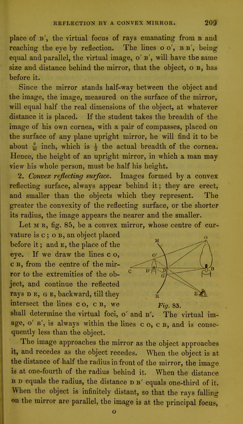 place of b', the virtual focus of rays emanating from b and reaching the eye by reflection. The lines o o', b b', being equal and parallel, the virtual image, o' b', will have the same size and distance behind the mirror, that the object, o b, has before it. Since the mirror stands half-way between the object and the image, the image, measured on the surface of the mirror, will equal half the real dimensions of the object, at whatever distance it is placed. If the student takes the breadth of the image of his own cornea, with a pair of compasses, placed on the surface of any plane upright mirror, he will find it to be about ^ inch, which is ^ the actual breadth of the cornea. Hence, the height of an upright mirror, in which a man may view his whole person, must be half his height. 2. Convex reflecting surface. Images formed by a convex reflecting surface, always appear behind it; they are erect, and smaller than the objects which they represent. The greater the convexity of the reflecting surface, or the shorter its radius, the image appears the nearer and the smaller. Let M R, fig. 85, be a convex mirror, whose centre of cur- vature is c ; o B, an object placed before it; and e, the place of the eye. If we draw the lines c o, c B, from the centre of the mir- ror to the extremities of the ob- ject, and continue the reflected rays d e, g e, backward, till they intersect the lines c o, c b, we pig, 85. shall determine the virtual foci, o' and b'. The virtual im- age, o' b', is always within the lines c o, c B, and is conse- quently less than the object. The image approaches the mirror as the object approaches it, and recedes as the object recedes. When the object is at the distance of half the radius in front of the mirror, the iraao-e is at one-fourth of the radius behind it. When the distance B D equals the radius, the distance d b' equals one-third of it. When the object is infinitely distant, so that the rays falling en the mirror are parallel, the image is at the principal focus, o
