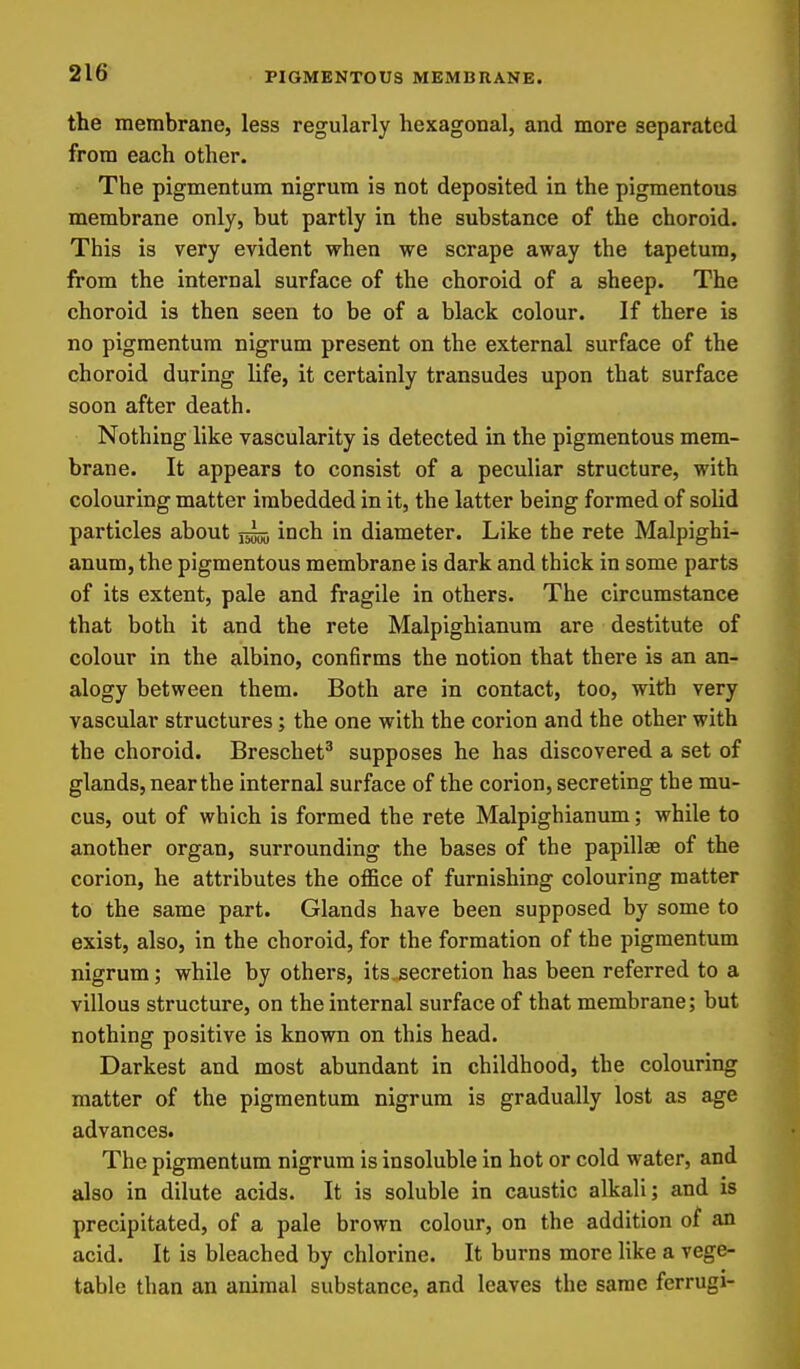 PIGMENTOUS MEMBRANE, the membrane, less regularly hexagonal, and more separated from each other. The pigmentum nigrum is not deposited in the pigmentous membrane only, but partly in the substance of the choroid. This is very evident when we scrape away the tapetura, from the internal surface of the choroid of a sheep. The choroid is then seen to be of a black colour. If there is no pigmentum nigrum present on the external surface of the choroid during life, it certainly transudes upon that surface soon after death. Nothing like vascularity is detected in the pigmentous mem- brane. It appears to consist of a peculiar structure, with colouring matter imbedded in it, the latter being formed of solid particles about inch in diameter. Like the rete Malpighi- anum, the pigmentous membrane is dark and thick in some parts of its extent, pale and fragile in others. The circumstance that both it and the rete Malpighianura are destitute of colour in the albino, confirms the notion that there is an an- alogy between them. Both are in contact, too, with very vascular structures; the one with the corion and the other with the choroid. Breschet^ supposes he has discovered a set of glands, near the internal surface of the corion, secreting the mu- cus, out of which is formed the rete Malpighianum; while to another organ, surrounding the bases of the papillae of the corion, he attributes the office of furnishing colouring matter to the same part. Glands have been supposed by some to exist, also, in the choroid, for the formation of the pigmentum nigrum; while by others, its.secretion has been referred to a villous structure, on the internal surface of that membrane; but nothing positive is known on this head. Darkest and most abundant in childhood, the colouring matter of the pigmentum nigrum is gradually lost as age advances. The pigmentum nigrum is insoluble in hot or cold water, and also in dilute acids. It is soluble in caustic alkali; and is precipitated, of a pale brown colour, on the addition of an acid. It is bleached by chlorine. It burns more like a vege- table than an animal substance, and leaves the same ferrugi-