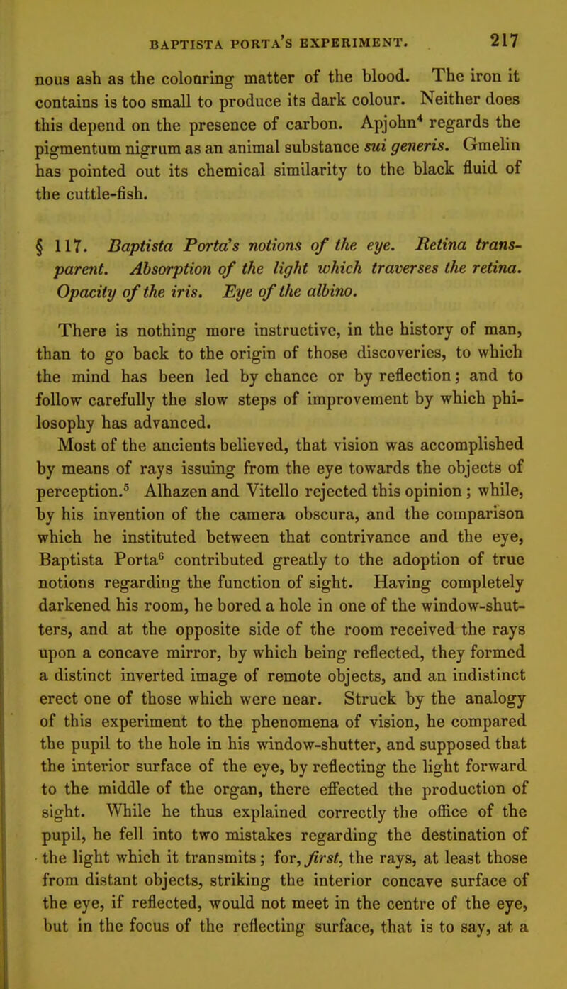 nous ash as the coloaring matter of the blood. The iron it contains is too small to produce its dark colour. Neither does this depend on the presence of carbon. Apjohn* regards the pigraentum nigrum as an animal substance sui generis. Gmelin has pointed out its chemical similarity to the black fluid of the cuttle-fish. § 117. Baptista Porta's notions of the eye. Retina trans- parent. Absorption of the light which traverses the retina. Opacity of the iris. Eye of the albino. There is nothing more instructive, in the history of man, than to go back to the origin of those discoveries, to which the mind has been led by chance or by reflection; and to follow carefully the slow steps of improvement by which phi- losophy has advanced. Most of the ancients believed, that vision was accomplished by means of rays issuing from the eye towards the objects of perception.^ Alhazen and Vitello rejected this opinion; while, by his invention of the camera obscura, and the comparison which he instituted between that contrivance and the eye, Baptista Porta^ contributed greatly to the adoption of true notions regarding the function of sight. Having completely darkened his room, he bored a hole in one of the window-shut- ters, and at the opposite side of the room received the rays upon a concave mirror, by which being reflected, they formed a distinct inverted image of remote objects, and an indistinct erect one of those which were near. Struck by the analogy of this experiment to the phenomena of vision, he compared the pupil to the hole in his window-shutter, and supposed that the interior surface of the eye, by reflecting the light forward to the middle of the organ, there efiiected the production of sight. While he thus explained correctly the office of the pupil, he fell into two mistakes regarding the destination of the light which it transmits; for, first, the rays, at least those from distant objects, striking the interior concave surface of the eye, if reflected, would not meet in the centre of the eye, but in the focus of the reflecting surface, that is to say, at a
