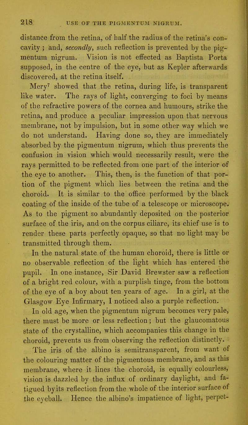 distance from the retina, of half the radius of the retina's con- cavity ; and, secondly, such reflection is prevented by the pig- mentum nigrum. Vision is not effected as Baptista Porta supposed, in the centre of the eye, but as Kepler afterwards discovered, at the retina itself. Mery^ showed that the retina, during life, is transparent like water. The rays of light, converging to foci by means of the refractive powers of the cornea and humours, strike the retina, and produce a peculiar impression upon that nervous membrane, not by impulsion, but in some other way which we do not understand. Having done so, they are immediately absorbed by the pigmentum nigrum, which thus prevents the confusion in vision which would necessarily result, were the rays permitted to be reflected from one part of the interior of the eye to another. This, then, is the function of that por- tion of the pigment which lies between the retina and the choroid. It is similar to the office performed by the black coating of the inside of the tube of a telescope or microscope. As to the pigment so abundantly deposited on the posterior surface of the iris, and on the corpus ciliare, its chief use is to render these parts perfectly opaque, so that no light may be transmitted through them. In the natural state of the human choroid, there is little or no observable reflection of the light which has entered the pupil. In one instance. Sir David Brewster saw a reflection of a bright red colour, with a purplish tinge, from the bottom of the eye of a boy about ten years of age. In a girl, at the Glasgow Eye Infirmary, I noticed also a purple reflection. In old age, when the pigmentum nigrum becomes very pale, there must be more or less reflection; but the glaucomatous state of the crystalline, which accompanies this change in the choroid, prevents us from observing the reflection distinctly. The iris of the albino is semitransparent, from want of the colouring matter of the pigmentous membrane, and as this membrane, where it lines the choroid, is equally colourless, vision is dazzled by the influx of ordinary daylight, and fa- tigued by its reflection from the whole of the interior surface of the eyeball. Hence the albino's impatience of light, perpet-