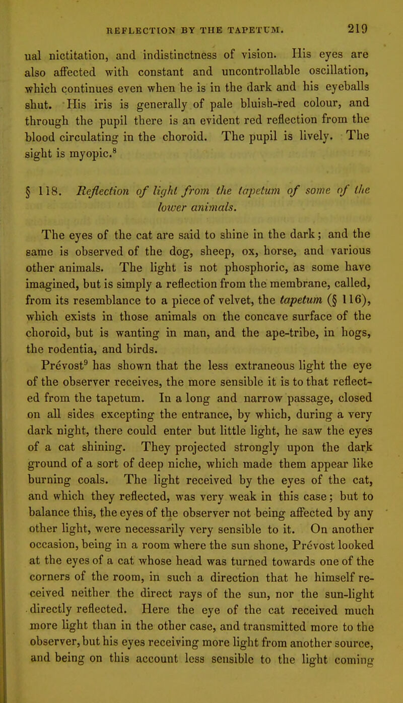 ual nictitation, and indistinctness of vision. His eyes are also affected with constant and uncontrollable oscillation, which continues even when he is in the dark and his eyeballs shut. His iris is generally of pale bluish-red colour, and through the pupil there is an evident red reflection from the blood circulating in the choroid. The pupil is lively. The sight is myopic.^ § 118. Reflection of Vujhl from the tapetum of some of the loioer animals. The eyes of the cat are said to shine in the dark; and the same is observed of the dog, sheep, ox, horse, and various other animals. The light is not phosphoric, as some have imagined, but is simply a reflection from the membrane, called, from its resemblance to a piece of velvet, the tapetum (§ 116), which exists in those animals on the concave surface of the choroid, but is wanting in man, and the ape-tribe, in hogs, the rodentia, and birds. Prevost^ has shown that the less extraneous light the eye of the observer receives, the more sensible it is to that reflect- ed from the tapetum. In a long and narrow passage, closed on all sides excepting the entrance, by which, during a very dark night, there could enter but little light, he saw the eyes of a cat shining. They projected strongly upon the dark ground of a sort of deep niche, which made them appear like burning coals. The light received by the eyes of the cat, and which they reflected, was very weak in this case; but to balance this, the eyes of the observer not being affected by any other light, were necessarily very sensible to it. On another occasion, being in a room where the sun shone, Prevost looked at the eyes of a cat whose head was turned towards one of the corners of the room, in such a direction that he himself re- ceived neither the direct rays of the sun, nor the sun-light directly reflected. Here the eye of the cat received much more light than in the other case, and transmitted more to the observer, but his eyes receiving more light from another source, and being on this account less sensible to the light coming