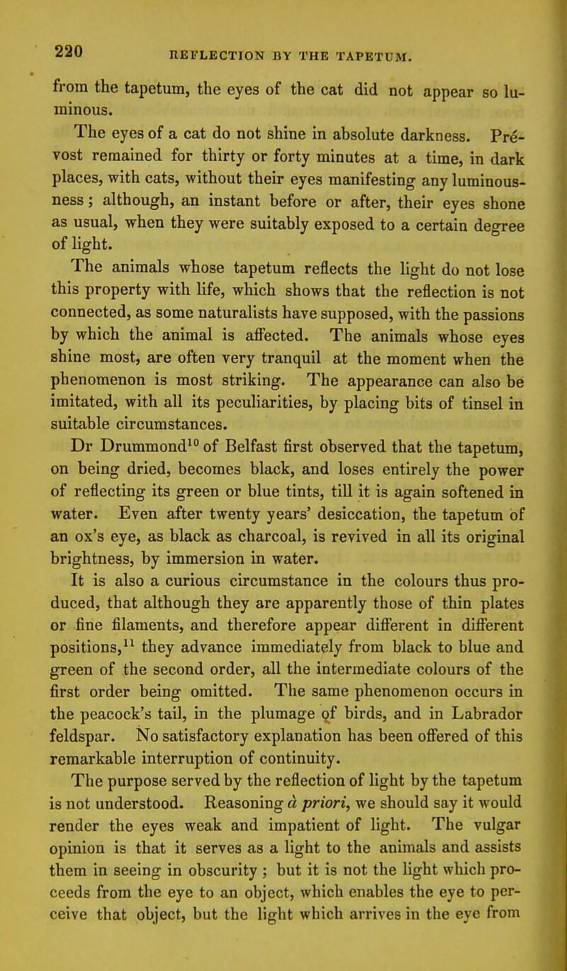 from the tapetum, the eyes of the cat did not appear so lu- minous. The eyes of a cat do not shine in absolute darkness. Pre- vost remained for thirty or forty minutes at a time, in dark places, with cats, without their eyes manifesting any luminous- ness; although, an instant before or after, their eyes shone as usual, when they were suitably exposed to a certain degree of light. The animals whose tapetum reflects the light do not lose this property with life, which shows that the reflection is not connected, as some naturalists have supposed, with the passions by which the animal is affected. The animals whose eyes shine most, are often very tranquil at the moment when the phenomenon is most striking. The appearance can also be imitated, with all its peculiarities, by placing bits of tinsel in suitable circumstances. Dr Drummond' of Belfast first observed that the tapetum, on being dried, becomes black, and loses entirely the power of reflecting its green or blue tints, till it is again softened in water. Even after twenty years' desiccation, the tapetum of an ox's eye, as black as charcoal, is revived in all its original brightness, by immersion in water. It is also a curious circumstance in the colours thus pro- duced, that although they are apparently those of thin plates or fine filaments, and therefore appear different in different positions, they advance immediately from black to blue and green of the second order, all the intermediate colours of the first order being omitted. The same phenomenon occurs in the peacock's tail, in the plumage of birds, and in Labrador feldspar. No satisfactory explanation has been offered of this remarkable interruption of continuity. The purpose served by the reflection of light by the tapetum is not understood. Reasoning d priori, we should say it would render the eyes weak and impatient of light. The vulgar opinion is that it serves as a light to the animals and assists them in seeing in obscurity ; but it is not the light which pro- ceeds from the eye to an object, which enables the eye to per- ceive that object, but the light which arrives in the eye from
