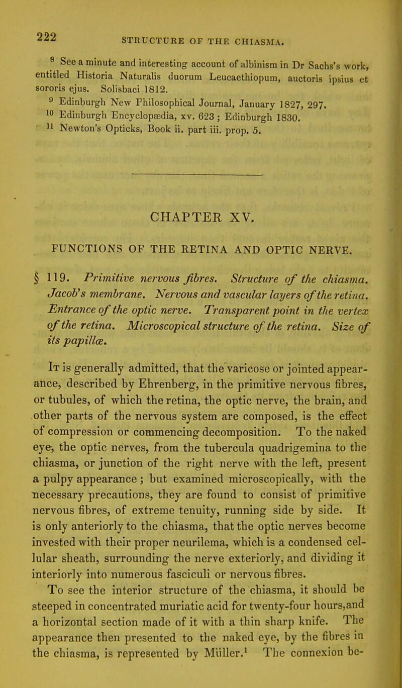 8 See a minute and interesting account of albinism in Dr Sachs's work, entitled Historia Naturalis duorum Leucaethiopum, auctoris ipsius et sororis ejus. Solisbaci 1812. 9 Edinburgh New Philosophical Journal, January 1827, 297, 10 Edinburgh Encyclopaedia, xv. 623; Edinburgh 1830, ■ 11 Newton's Opticks, Book ii. part iii. prop, 5, CHAPTER XV. FUNCTIONS OF THE RETINA AND OPTIC NERVE. § 119. Primitive nervous fibres. Structure of the chiasma. Jacob's membrane. Nervous and vascular layers of the retina. Entrance of the optic nerve. Transparent point in the vertex of the retina. Microscopical structure of the retina. Size of its papillae. It is generally admitted, that thevaricose or jointed appear- ance, described by Ehrenberg, in the primitive nervous fibres, or tubules, of which the retina, the optic nerve, the brain, and other parts of the nervous system are composed, is the elFect of compression or commencing decomposition. To the naked eye, the optic nerves, from the tubercula quadrigemina to the chiasma, or junction of the right nerve with the left, present a pulpy appearance; but examined microscopically, with the necessary precautions, they are found to consist of primitive nervous fibres, of extreme tenuity, running side by side. It is only anteriorly to the chiasma, that the optic nerves become invested with their proper neurilema, which is a condensed cel- lular sheath, surrounding the nerve exteriorly, and dividing it interiorly into numerous fasciculi or nervous fibres. To see the interior structure of the chiasma, it should be steeped in concentrated muriatic acid for twenty-four hoursjand a horizontal section made of it with a thin sharp knife. The appearance then presented to the naked eye, by the fibres in the chiasma, is represented by Miiller,' The connexion be-