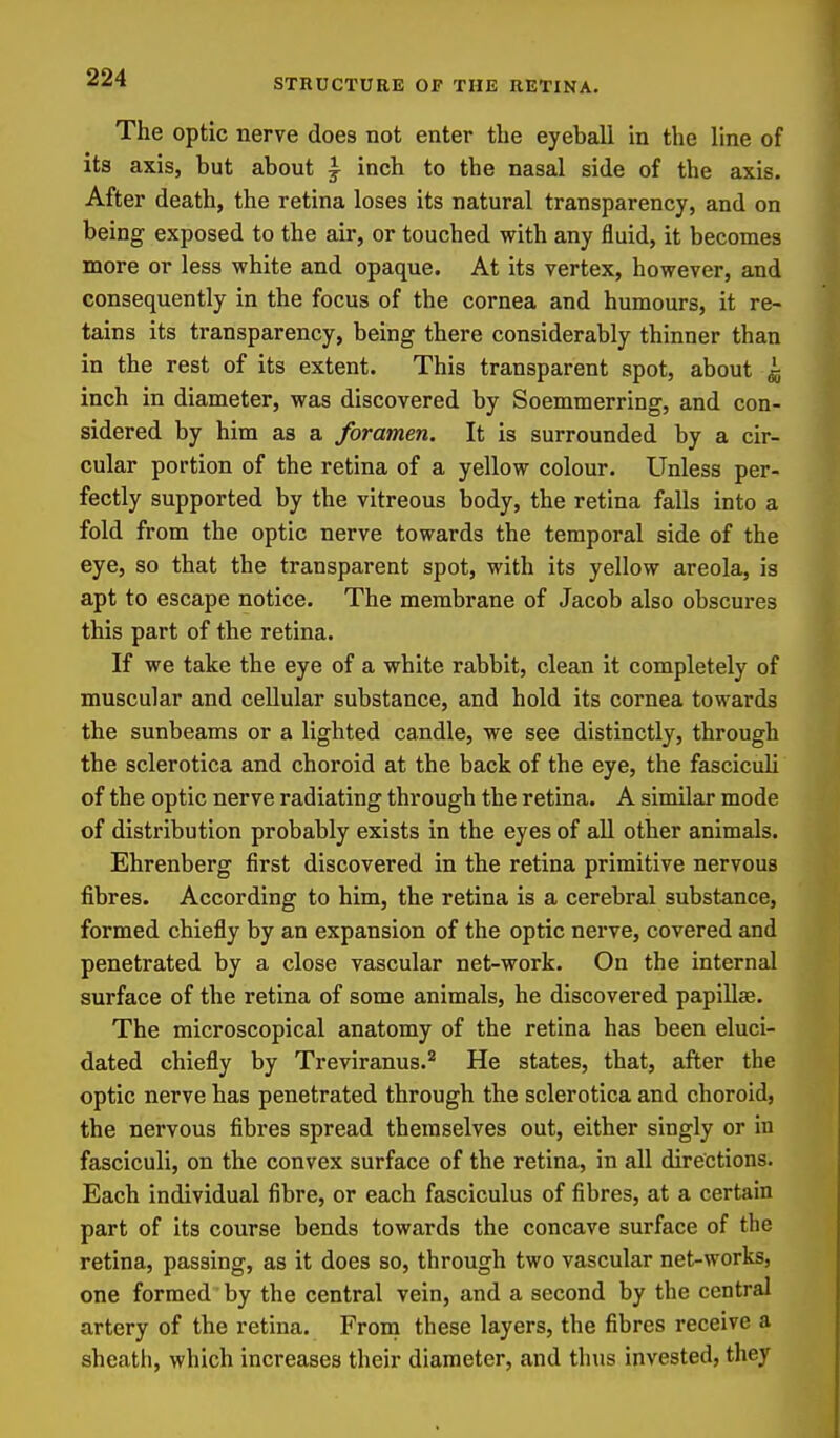The optic nerve does not enter the eyeball in the line of its axis, but about ^ inch to the nasal side of the axis. After death, the retina loses its natural transparency, and on being exposed to the air, or touched with any fluid, it becomes more or less white and opaque. At its vertex, however, and consequently in the focus of the cornea and humours, it re- tains its transparency, being there considerably thinner than in the rest of its extent. This transparent spot, about si inch in diameter, was discovered by Soemmerring, and con- sidered by him as a foramen. It is surrounded by a cir- cular portion of the retina of a yellow colour. Unless per- fectly supported by the vitreous body, the retina falls into a fold from the optic nerve towards the temporal side of the eye, so that the transparent spot, with its yellow areola, is apt to escape notice. The membrane of Jacob also obscures this part of the retina. If we take the eye of a white rabbit, clean it completely of muscular and cellular substance, and hold its cornea towards the sunbeams or a lighted candle, we see distinctly, through the sclerotica and choroid at the back of the eye, the fasciculi of the optic nerve radiating through the retina. A similar mode of distribution probably exists in the eyes of all other animals. Ehrenberg first discovered in the retina primitive nervous fibres. According to him, the retina is a cerebral substance, formed chiefly by an expansion of the optic nerve, covered and penetrated by a close vascular net-work. On the internal surface of the retina of some animals, he discovered papillae. The microscopical anatomy of the retina has been eluci- dated chiefly by Treviranus.'^ He states, that, after the optic nerve has penetrated through the sclerotica and choroid, the nervous fibres spread themselves out, either singly or in fasciculi, on the convex surface of the retina, in all directions. Each individual fibre, or each fasciculus of fibres, at a certain part of its course bends towards the concave surface of the retina, passing, as it does so, through two vascular net-works, one formed by the central vein, and a second by the central artery of the retina. From these layers, the fibres receive a sheath, which increases their diameter, and thus invested, they