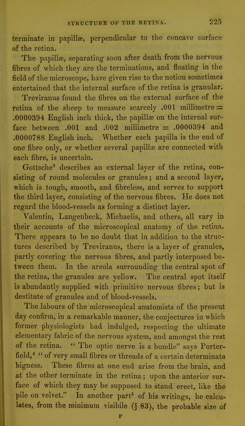 terminate in papillae, perpendicular to the concave surface of the retina. The papillae, separating soon after death from the nervous fibres of which they are the terminations, and floating in the field of the microscope, have given rise to the notion sometimes entertained that the internal surface of the retina is granular. Treviranus found the fibres on the external surface of the retina of the sheep to measure scarcely .001 millimetre:!: .0000394 English inch thick, the papilla on the internal sur- face between .001 and .002 millimetre = .0000394 and .0000788 English inch. Whether each papilla is the end of one fibre only, or whether several papillae are connected with each fibre, is uncertain. Gottsche^ describes an external layer of the retina, con- sisting of round molecules or granules; and a second layer, which is tough, smooth, and fibreless, and serves to support the third layer, consisting of the nervous fibres. He does not regard the blood-vessels as forming a distinct layer. Valentin, Langenbeck, Michaelis, and others, all vary in their accounts of the microscopical anatomy of the retina. There appears to be no doubt that in addition to the struc- tures described by Treviranus, there is a layer of granules, partly covering the nervous fibres, and partly interposed be- tween them. In the areola surrounding the central spot of the retina, the granules are yellow. The central spot itself is abundantly supplied with primitive nervous fibres; but is destitute of granules and of blood-vessels. The labours of the microscopical anatomists of the present day confirm, in a remarkable manner, the conjectures in which former physiologists had indulged, respecting the ultimate elementary fabric of the nervous system, and amongst the rest of the retina.  The optic nerve is a bundle says Porter- field,*  of very small fibres or threads of a certain determinate bigness. These fibres at one end arise from the brain, and at the other terminate in the retina; upon the anterior sur- face of which they may be supposed to stand erect, like the pile on velvet. In another part® of his writings, he calcu- lates, from the minimum visibile (§ 83), the probable size of p