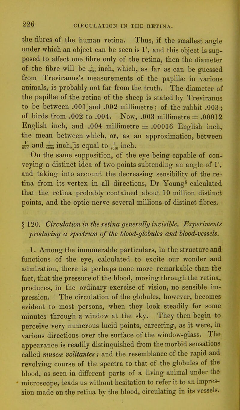 CIRCULATION IN THE RETINA. the fibres of the human retina. Thus, if the smallest angle under which an object can be seen is 1', and this object is sup- posed to affect one fibre only of the retina, then the diameter of the fibre will be ^ inch, which, as far as can be guessed from Treviranus's measurements of the papillae in various animals, is probably not far from the truth. The diameter of the papillae of the retina of the sheep is stated by Treviranus to be between .OOTand .002 millimetre; of the rabbit .003; of birds from .002 to .004. Now, .003 millimetre = .00012 English inch, and .004 millimetre = .00016 English inch, the mean between which, or, as an approximation, between and ^ inchj'is equal to j^b inch. On the same supposition, of the eye being capable of con- veying a distinct idea of two points subtending an angle of 1', and taking into account the decreasing sensibility of the re- tina from its vertex in all directions, Dr Young® calculated that the retina probably contained about 10 million distinct points, and the optic nerve several millions of distinct fibres. § 120. Circulation in the retina generally iiwisible. Experiments producing a spectrum of the blood-globules and blood-vessels. 1. Among the innumerable particulars, in the structure and functions of the eye, calculated to excite our wonder and admiration, there is perhaps none more remarkable than the fact, that the pressure of the blood, moving through the retina, produces, in the ordinary exercise of vision, no sensible im- pression. The circulation of the globules, however, becomes evident to most persons, when they look steadily for some minutes through a window at the sky. They then begin to perceive very numerous lucid points, careering, as it were, in various directions over the surface of the window-glass. The appearance is readily distinguished from the morbid sensations called muscce volitantes; and the resemblance of the rapid and revolving course of the spectra to that of the globules of the blood, as seen in different parts of a living animal under the • microscope, leads us without hesitation to refer it to an impres- sion made on the retina by the blood, circulating in its vessels.
