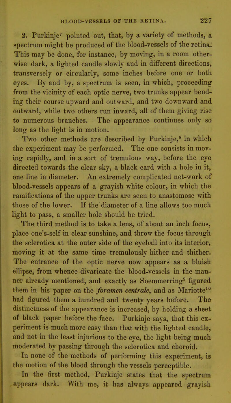 2. Purkinje^ pointed out, that, by a variety of methods, a spectrum might be produced of the blood-vessels of the retina. This may be done, for instance, by moving, in a room other- wise dark, a lighted candle slowly and in different directions, transversely or circularly, some inches before one or both eyes. By and by, a spectrum is seen, in which, proceeding from the vicinity of each optic nerve, two trunks appear bend- ing their course upward and outward, and two downward and outward, while two others run inward, all of them giving rise to numerous branches. The appearance continues only so long as the light is in motion. Two other methods are described by Purkinje,^ in which the experiment may be performed. The one consists in mov- ing rapidly, and in a sort of tremulous way, before the eye directed towards the clear sky, a black card with a hole in it, one line in diameter. An extremely complicated net-work of blood-vessels appears of a grayish white colour, in which the ramifications of the upper trunks are seen to anastomose with those of the lower. If the diameter of a line allows too much light to pass, a smaller hole should be tried. The third method is to take a lens, of about an inch focus, place one's-self in clear sunshine, and throw the focus through the sclerotica at the outer side of the eyeball into its interior, moving it at the same time tremulously hither and thither. The entrance of the optic nerve now appears as a bluish ellipse, from whence divaricate the blood-vessels in the man- ner already mentioned, and exactly as Soemmerring^ figured them in his paper on the foramen centrale, and as Mariotte^ had figured them a hundred and twenty years before. The distinctness of the appearance is increased, by holding a sheet of black paper before the face. Purkinje says, that this ex- periment is much more easy than that with the lighted candle, and not in the least injurious to the eye, the light being much moderated by passing through the sclerotica and choroid. In none of the methods of performing this experiment, is the motion of the blood through the vessels perceptible. In the first method, Purkinje states that the spectrum .appears dark. With me, it has always appeared grayish