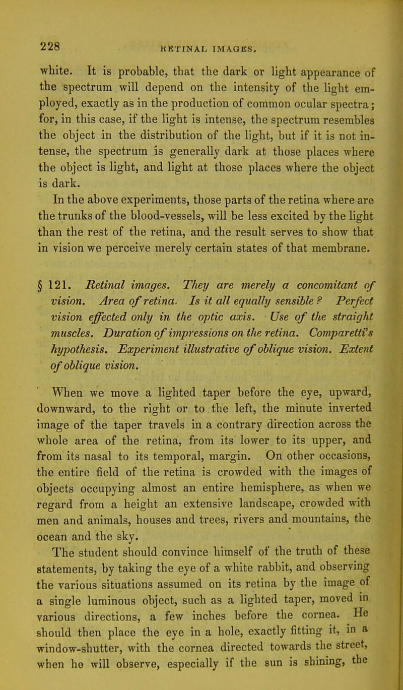 KKTXNAL IMAGES. white. It is probable, that the dark or light appearance of the spectrum will depend on the intensity of the light em- ployed, exactly as in the production of common ocular spectra; for, in this case, if the light is intense, the spectrum resembles the object in the distribution of the light, but if it is not in- tense, the spectrum is generally dark at those places where the object is light, and light at those places where the object is dark. In the above experiments, those parts of the retina where are the trunks of the blood-vessels, will be less excited by the light than the rest of the retina, and the result serves to show that in vision we perceive merely certain states of that membrane. § 121. Retinal images. They are merely a concomitant of vision. Area of retina. Is it all equally sensible 9 Perfect vision effected only in the optic axis. Use of the straight muscles. Duration of impressions on the retiiia. ComparettHs hypothesis. Experiment illustrative of oblique vision. Extent of oblique vision. When we move a lighted taper before the eye, upward, downward, to the right or to the left, the minute inverted image of the taper travels in a contrary direction across the whole area of the retina, from its lower to its upper, and from its nasal to its temporal, margin. On other occasions, the entire field of the retina is crowded with the images of objects occupying almost an entire hemisphere, as when we regard from a height an extensive landscape, crowded with men and animals, houses and trees, rivers and mountains, the ocean and the sky. The student should convince himself of the truth of these statements, by taking the eye of a white rabbit, and observing the various situations assumed on its retina by the image of a single luminous object, such as a lighted taper, moved in various directions, a few inches before the cornea. He should then place the eye in a hole, exactly fitting it, in a window-shutter, with the cornea directed towards the street, when he will observe, especially if the sun is shining, the