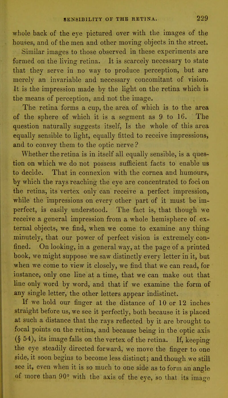 whole back of the eye pictured over with the Images of the houses, and of the men and other moving objects in the street. Similar images to those observed in these experiments are formed on the living retina. It is scarcely necessary to state that they serve in no way to produce perception, but are merely an invariable and necessary concomitant of vision. It is the impression made by the light on the retina which is the means of perception, and not the image. The retina forms a cup, the area of which is to the area of the sphere of which it is a segment as 9 to 16. The question naturally suggests itself, Is the whole of this area equally sensible to light, equally fitted to receive impressions, and to convey them to the optic nerve ? Whether the retina is in itself all equally sensible, is a ques- tion on which we do not possess sufficient facts to enable us to decide. That in connexion with the cornea and humours, by which the rays reaching the eye are concentrated to foci on the retina, its vertex only can receive a perfect impression, while the impressions on every other part of it must be im- perfect, is easily understood. The fact is, that though we receive a general impression from a whole hemisphere of ex- ternal objects, we find, when we come to examine any thing minutely, that our power of perfect vision is extremely con- fined. On looking, in a general way, at the page of a printed book, we might suppose we saw distinctly every letter in it, but when we come to view it closely, we find that we can read, for instance, only one line at a time, that we can make out that line only word by word, and that if we examine the form of any single letter, the other letters appear indistinct. If we hold our finger at the distance of 10 or 12 inches straight before us, we see it perfectly, both because it is placed at such a distance that the rays reflected by it are brought to focal points on the retina, and because being in the optic axis (§ 54), its image falls on the vertex of the retina. If, keeping the eye steadily directed forward, we move the finger to one side, it soon begins to become less distinct; and though we still see it, even when it is so much to one side as to form an angle of more than 90 with the axis of the eye, so that its imago