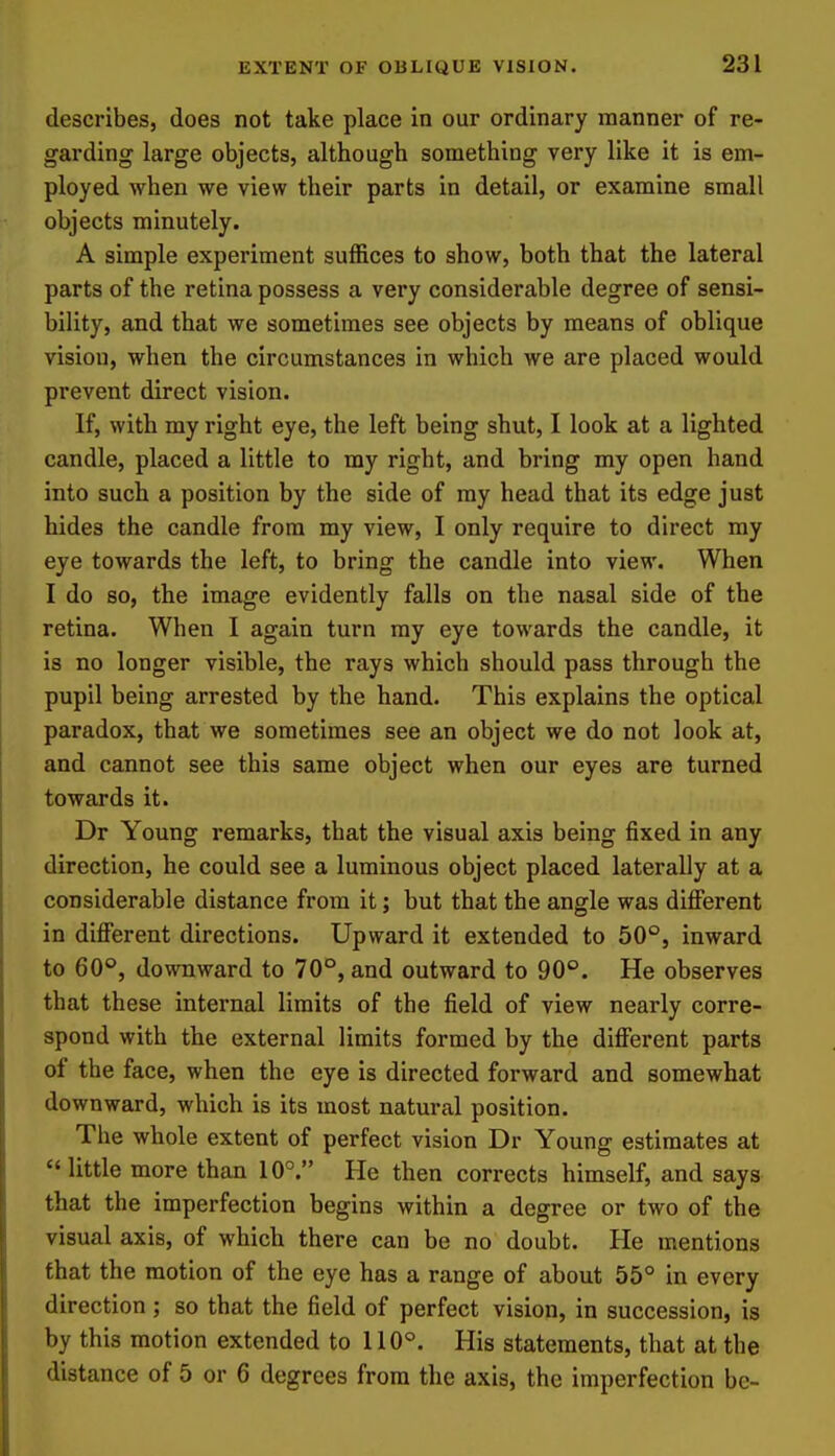 describes, does not take place in our ordinary manner of re- garding large objects, although something very like it is em- ployed when we view their parts in detail, or examine small objects minutely. A simple experiment suffices to show, both that the lateral parts of the retina possess a very considerable degree of sensi- bility, and that we sometimes see objects by means of oblique vision, when the circumstances in which we are placed would prevent direct vision. If, with my right eye, the left being shut, I look at a lighted candle, placed a little to my right, and bring my open hand into such a position by the side of my head that its edge just hides the candle from my view, I only require to direct my eye towards the left, to bring the candle into view. When I do so, the image evidently falls on the nasal side of the retina. When I again turn my eye towards the candle, it is no longer visible, the rays which should pass through the pupil being arrested by the hand. This explains the optical paradox, that we sometimes see an object we do not look at, and cannot see this same object when our eyes are turned towards it. Dr Young remarks, that the visual axis being fixed in any direction, he could see a luminous object placed laterally at a considerable distance from it; but that the angle was diflPerent in different directions. Upward it extended to 50°, inward to 60°, downward to 70°, and outward to 90°. He observes that these internal limits of the field of view nearly corre- spond with the external limits formed by the different parts of the face, when the eye is directed forward and somewhat downward, which is its most natural position. The whole extent of perfect vision Dr Young estimates at little more than 10°. He then corrects himself, and says that the imperfection begins within a degree or two of the visual axis, of which there can be no doubt. He mentions that the motion of the eye has a range of about 55° in every direction; so that the field of perfect vision, in succession, is by this motion extended to 110°. His statements, that at the distance of 5 or 6 degrees from the axis, the imperfection be-