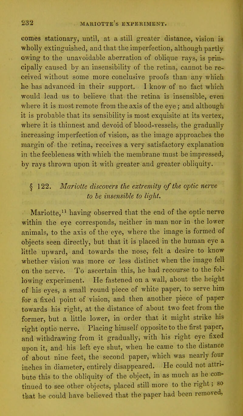 comes stationary, until, at a still greater distance, vision is wholly extinguished, and that the imperfection, although partly owing to the unavoidable aberration of oblique rays, is prin- cipally caused by an insensibility of the retina, cannot be re- ceived without some more conclusive proofs than any which he has advanced in their support. I know of no fact which would lead us to believe that the retina is insensible, even where it is most remote from the axis of the eye; and although it is probable that its sensibility is most exquisite at its vertex, where it is thinnest and devoid of blood-vessels, the gradually increasing imperfection of vision, as the image approaches the margin of the retina, receives a very satisfactory explanation in the feebleness with which the membrane must be impressed, by rays thrown upon it with greater and greater obliquity. § 122. Mariotte discovers the extremity of the optic nerve to be insensible to light. Mariotte,^' having observed that the end of the optic nerve within the eye corresponds, neither in man nor in the lower animals, to the axis of the eye, where the image is formed of objects seen directly, but that it is placed in the human eye a little upward, and towards the nose, felt a desire to know whether vision was more or less distinct when the image fell on the nerve. To ascertain this, he had recourse to the fol- lowing experiment. He fastened on a wall, about the height of his eyes, a small round piece of white paper, to serve him for a fixed point of vision, and then another piece of paper towards his right, at the distance of about two feet from the former, but a little lower, in order that it might strike his right optio nerve. Placing himself opposite to the first paper, and withdrawing from it gradually, with his right eye fixed upon it, and his left eye shut, when he came to the distance of about nine feet, the second paper, which was nearly four inches in diameter, entirely disappeared. He could not attri- bute this to the obliquity of the object, in as much as he con- tinued to see other objects, placed still more to the right; so that he could have believed that the paper had been removed.