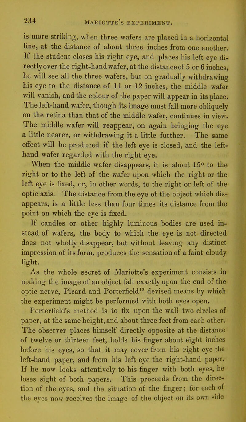is more striking, when three wafers are placed in a horizontal line, at the distance of about three inches from one another. If the student closes his right eye, and places his left eye di- rectly over the right-hand wafer, at the distance of 5 or 6 inches, he will see all the three wafers, but on gradually withdrawing his eye to the distance of 11 or 12 inches, the middle wafer will vanish, and the colour of the paper will appear in its place. The left-hand wafer, though its image must fall more obliquely on the retina than that of the middle wafer, continues in view. The middle wafer will reappear, on again bringing the eye a little nearer, or withdrawing it a little further. The same effect will be produced if the left eye is closed, and the left- hand wafer regarded with the right eye. When the middle wafer disappears, it is about 15° to the right or to the left of the wafer upon which the right or the left eye is fixed, or, in other words, to the right or left of the optic axis. The distance from the eye of the object which dis- appears, is a little less than four times its distance from the point on which the eye is fixed. If candles or other highly luminous bodies are used in- stead of wafers, the body to which the eye is not directed does not wholly disappear, but without leaving any distinct impression of its form, produces the sensation of a faint cloudy light. As the whole secret of Mariotte's experiment consists in making the image of an object fall exactly upon the end of the optic nerve, Picard and Porterfield'^ devised means by which the experiment might be performed with both eyes open. Porterfield's method is to fix upon the wall two circles of paper, at the same height, and about three feet from each other. The observer places himself directly opposite at the distance of twelve or thirteen feet, holds his finger about eight inches before his eyes, so that it may cover from his right eye the left-hand paper, and from his left eye the right-hand paper. If he now looks attentively to his finger with both eyes, he loses sight of both papers. This proceeds from the direc- tion of the eyes, and the situation of the finger; for each of the eyes now receives the image of the object on its own side