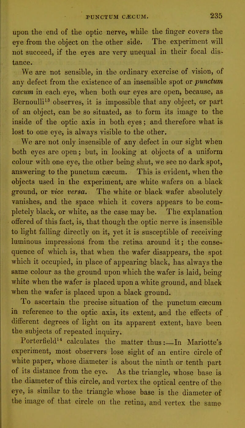 upon the end of the optic nerve, while the finger covers the eye from the object on the other side. The experiment will not succeed, if the eyes are very unequal in their focal dis- tance. We are not sensible, in the ordinary exercise of vision, of any defect from the existence of an insensible spot or punctum ccecum in each eye, when both our eyes are open, because, as Bernoulli^^ observes, it is impossible that any object, or part of an object, can be so situated, as to form its image to the inside of the optic axis in both eyes; and therefore what is lost to one eye, is always visible to the other. We are not only insensible of any defect in our sight when both eyes are open; but, in looking at objects of a uniform colour with one eye, the other being shut, we see no dark spot, answering to the punctum caecum. This is evident, when the objects used in the experiment, are white wafers on a black ground, or vice versa. The white or black wafer absolutely vanishes, and the space which it covers appears to be com- pletely black, or white, as the case may be. The explanation offered of this fact, is, that though the optic nerve is insensible to light falling directly on it, yet it is susceptible of receiving luminous impressions from the retina around it; the conse- quence of which is, that when the wafer disappears, the spot which it occupied, in place of appearing black, has always the same colour as the ground upon which the wafer is laid, being white when the wafer is placed upon a white ground, and black when the wafer is placed upon a black ground. To ascertain the precise situation of the punctum caecum in reference to the optic axis, its extent, and the effects of different degrees of light on its apparent extent, have been the subjects of repeated inquiry. Porterfield^ calculates the matter thus:—In Mariotte's experiment, most observers lose sight of an entire circle of white paper, whose diameter is about the ninth or tenth part of its distance from the eye. As the triangle, whose base is the diameter of this circle, and vertex the optical centre of the eye, is similar to the triangle whose base is the diameter of the image of that circle on the retina, and vertex the same