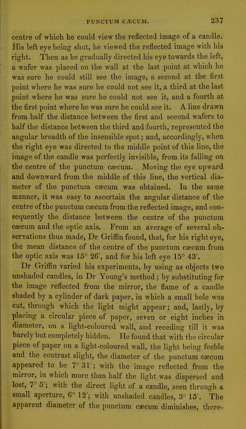 centre of which he could view the reflected image of a candle. His left eye being shut, he viewed the reflected image with his right. Then as he gradually directed his eye towards the left, a wafer was placed on the wall at the last point at which he was sure he could still see the image, a second at the first point where he was sure he could not see it, a third at the last point where he was sure he could not see it, and a fourth at the first point where he was sure he could see it. A line drawn from half the distance between the first and second wafers to half the distance between the third and fourth, represented the angular breadth of the insensible spot; and, accordingly, when the right eye was directed to the middle point of this line, the image of the candle was perfectly invisible, from its falling on the centre of the punctum csecum. Moving the eye upward and downward from the middle of this line, the vertical dia- meter of the punctum csecum was obtained. In the same manner, it was easy to ascertain the angular distance of the centre of the punctum caecum from the reflected image, and con- sequently the distance between the centre of the punctum caecum and the optic axis. From an average of several ob- servations thus made, Dr Griffin found, that, for his right eye, the mean distance of the centre of the punctum csecum from the optic axis was 15° 26', and for his left eye 15° 43'. Dr Griffin varied his experiments, by using as objects two unshaded candles, in Dr Young's method; by substituting for the image reflected from the mirror, the flame of a candle shaded by a cylinder of dark paper, in which a small hole was cut, through which the light might appear; and, lastly, by placing a circular piece of paper, seven or eight inches in diameter, on a light-coloured wall, and receding till it was barely but completely hidden. He found that with the circular piece of paper on a light-coloured wall, the light being feeble and the contrast slight, the diameter of the punctum csecum appeared to be 7° 31'; with the image reflected from the mirror, in which more than half the light was dispersed and lost, 7° 5'; with the direct light of a candle, seen through a small aperture, 6° 12'; with unshaded candles, 3° 16'. The apparent diameter of the punctum caecum diminishes, there-