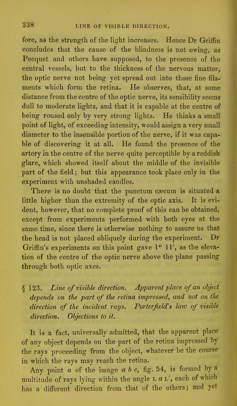 fore, as the strength of the light increases. Hence Dr Griffin concludes that the cause of the blindness is not owing, as Pecquet and others have supposed, to the presence of the central vessels, but to the thickness of the nervous matter, the optic nerve not being yet spread out into those fine fila- ments which form the retina. He observes, that, at some distance from the centre of the optic nerve, its sensibility seems dull to moderate lights, and that it is capable at the centre of being roused only by very strong lights. He thinks a small point of light, of exceeding intensity, would assign a very small diameter to the insensible portion of the nerve, if it was capa- ble of discovering it at all. He found the presence of the artery in the centre of the nerve quite perceptible by a reddish glare, which showed itself about the middle of the invisible part of the field; but this appearance took place only in the experiment with unshaded candles. There is no doubt that the punctum caecum is situated a little higher than the extremity of the optic axis. It is evi- dent, however, that no complete proof of this can be obtained, except from experiments performed with both eyes at the same time, since there is otherwise nothing to assure us that the head is not placed obliquely during the experiment. Dr Griffin's experiments on this point gave 1° 11', as the eleva- tion of the centre of the optic nerve above the plane passing through both optic axes. §123. Line of visible direction. Apparent place of an object depends on the part of the retina impressed, and not on the direction of the incident rays. Porterfield's law of visible direction. Objections to it. It is a fact, universally admitted, that the apparent place of any object depends on the part of the retina impressed by the rays proceeding from the object, whatever be the course in which the rays may reach the retina. Any point a of the image a b c, fig. 54, is formed by a multitude of rays lying within the angle l a l', each of which has a different direction from that of the others; and yet