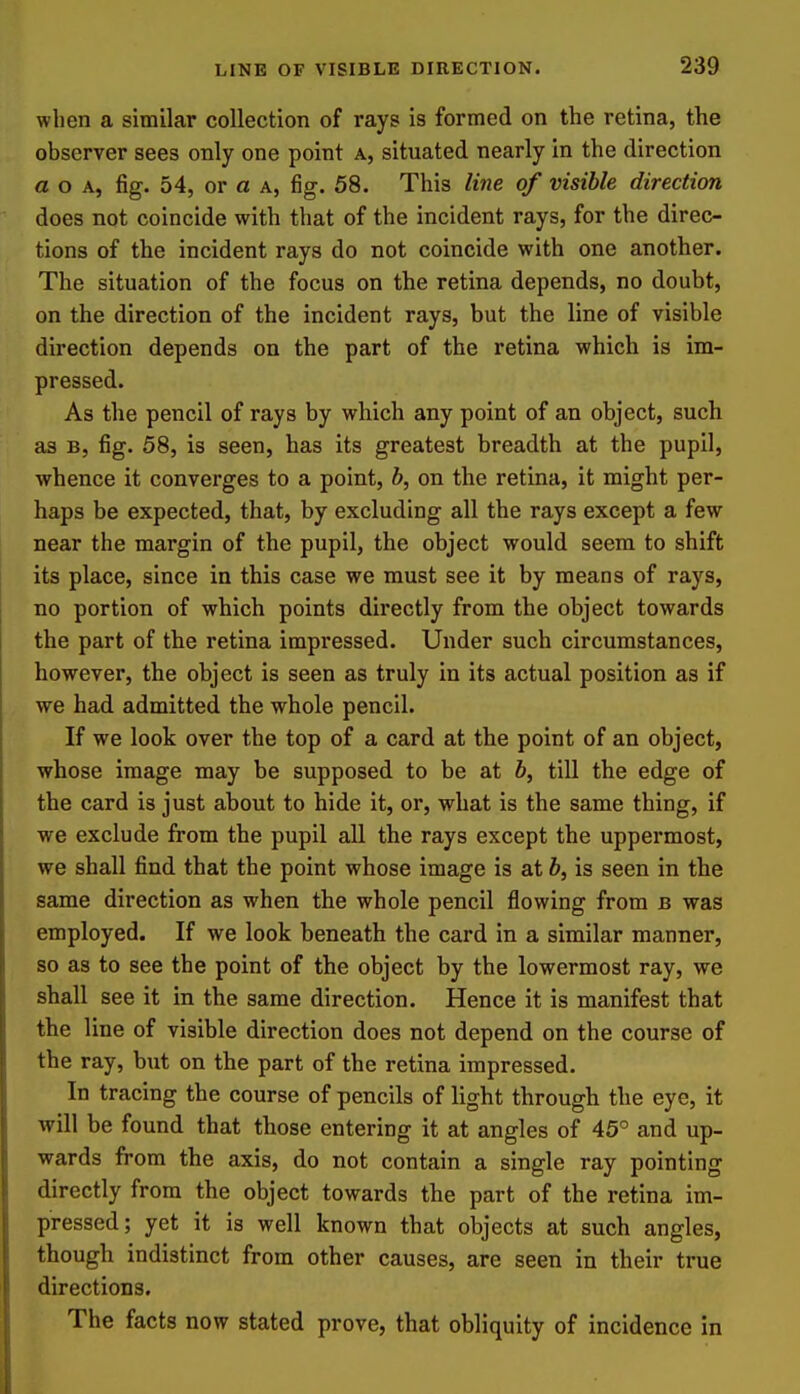 when a similar collection of rays is formed on the retina, the observer sees only one point a, situated nearly in the direction a o A, fig. 54, or a a, fig. 58. This li7ie of visible direction does not coincide with that of the incident rays, for the direc- tions of the incident rays do not coincide with one another. The situation of the focus on the retina depends, no doubt, on the direction of the incident rays, but the line of visible direction depends on the part of the retina which is im- pressed. As the pencil of rays by which any point of an object, such as B, fig. 58, is seen, has its greatest breadth at the pupil, whence it converges to a point, b, on the retina, it might per- haps be expected, that, by excluding all the rays except a few near the margin of the pupil, the object would seem to shift its place, since in this case we must see it by means of rays, no portion of which points directly from the object towards the part of the retina impressed. Under such circumstances, however, the object is seen as truly in its actual position as if we had admitted the whole pencil. If we look over the top of a card at the point of an object, whose image may be supposed to be at b, till the edge of the card is just about to hide it, or, what is the same thing, if we exclude from the pupil all the rays except the uppermost, we shall find that the point whose image is at b, is seen in the same direction as when the whole pencil flowing from b was employed. If we look beneath the card in a similar manner, so as to see the point of the object by the lowermost ray, we shall see it in the same direction. Hence it is manifest that the line of visible direction does not depend on the course of the ray, but on the part of the retina impressed. In tracing the course of pencils of light through the eye, it will be found that those entering it at angles of 45° and up- wards from the axis, do not contain a single ray pointing directly from the object towards the part of the retina im- pressed; yet it is well known that objects at such angles, though indistinct from other causes, are seen in their true directions. The facts now stated prove, that obliquity of incidence in