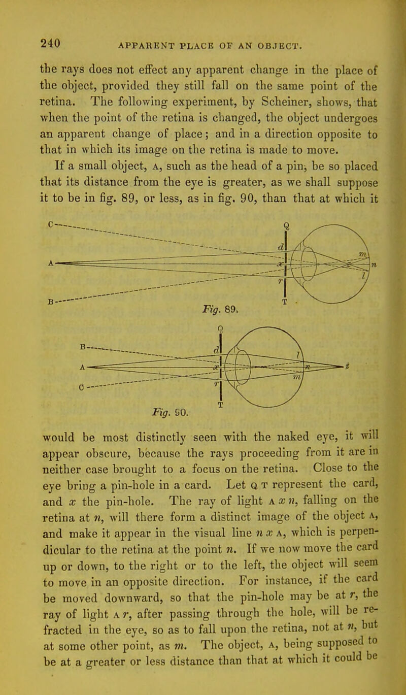 the rays does not effect any apparent change in the place of the object, provided they still fall on the same point of the retina. The following experiment, by Scheiner, shows, that when the point of the retina is changed, the object undergoes an apparent change of place; and in a direction opposite to that in which its image on the retina is made to move. If a small object, a, such as the head of a pin, be so placed that its distance from the eye is greater, as we shall suppose it to be in fig. 89, or less, as in fiig. 90, than that at which it Fig. SO. would be most distinctly seen with the naked eye, it will appear obscure, because the rays proceeding from it are in neither case brought to a focus on the retina. Close to the eye bring a pin-hole in a card. Let q t represent the card, and X the pin-hole. The ray of light a x n, falling on the retina at n, will there form a distinct image of the object a, and make it appear in the visual line n a; a, which is perpen- dicular to the retina at the point n. If we now move the card up or down, to the right or to the left, the object will seem to move in an opposite direction. For instance, if the card be moved downward, so that the pin-hole maybe at r, the ray of light a r, after passing through the hole, will be re- fracted in the eye, so as to fall upon the retina, not at «, but at some other point, as m. The object, a, being supposed to be at a greater or less distance than that at which it could be