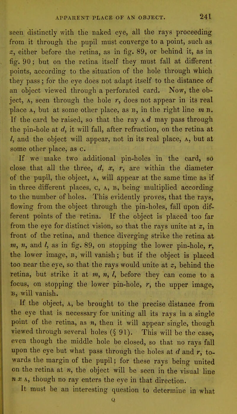 seen distinctly with the naked eye, all the rays proceeding from it through the pupil must converge to a point, such as either before the retina, as in fig. 89, or behind it, as in fig. 90; but on the retina itself they must fall at dificrent points, according to the situation of the hole through which they pass; for the eye does not adapt itself to the distance of an object viewed through a perforated card. Now, the ob- ject, A, seen through the hole r, does not appear in its real place A, but at some other place, as b, in the right line m b. If the card be raised, so that the ray a d may pass through the pin-hole at d, it will fall, after refraction, on the retina at /, and the object will appear, not in its real place, a, but at some other place, as c. If we make two additional pin-holes in the card, so close that all the three, d, x, r, are within the diameter of the pupil, the object, a, will appear at the same time as if in three difi'erent places, c, a, b, being multiplied according to the number of holes. This evidently proves, that the rays, flowing from the object through the pin-holes, fall upon dif- ferent points of the retina. If the object is placed too far from the eye for distinct vision, so that the rays unite at z, in front of the retinaj and thence diverging strike the retina at »w, 7/, and /, as in fig. 89, on stopping the lower pin-hole, r, the lower image, b, will vanish; but if the object is placed too near the eye, so that the rays would unite at z, behind the retina, but strike it at m, n, I, before they can come to a focus, on stopping the lower pin-hole, r, the upper image, B, will vanish. K the object, a, be brought to the precise distance from the eye that is necessary for uniting all its rays in a single point of the retina, as n, then it will appear single, though viewed through several holes (§ 91). This will be the case, even though the middle hole be closed, so that no rays fall upon the eye but what pass through the holes at d and r, to- wards the margin of the pupil; for these rays being united on the retina at n, the object will be seen in the visual line nx \, though no ray enters the eye in that direction. It must be an interesting question to determine in what Q