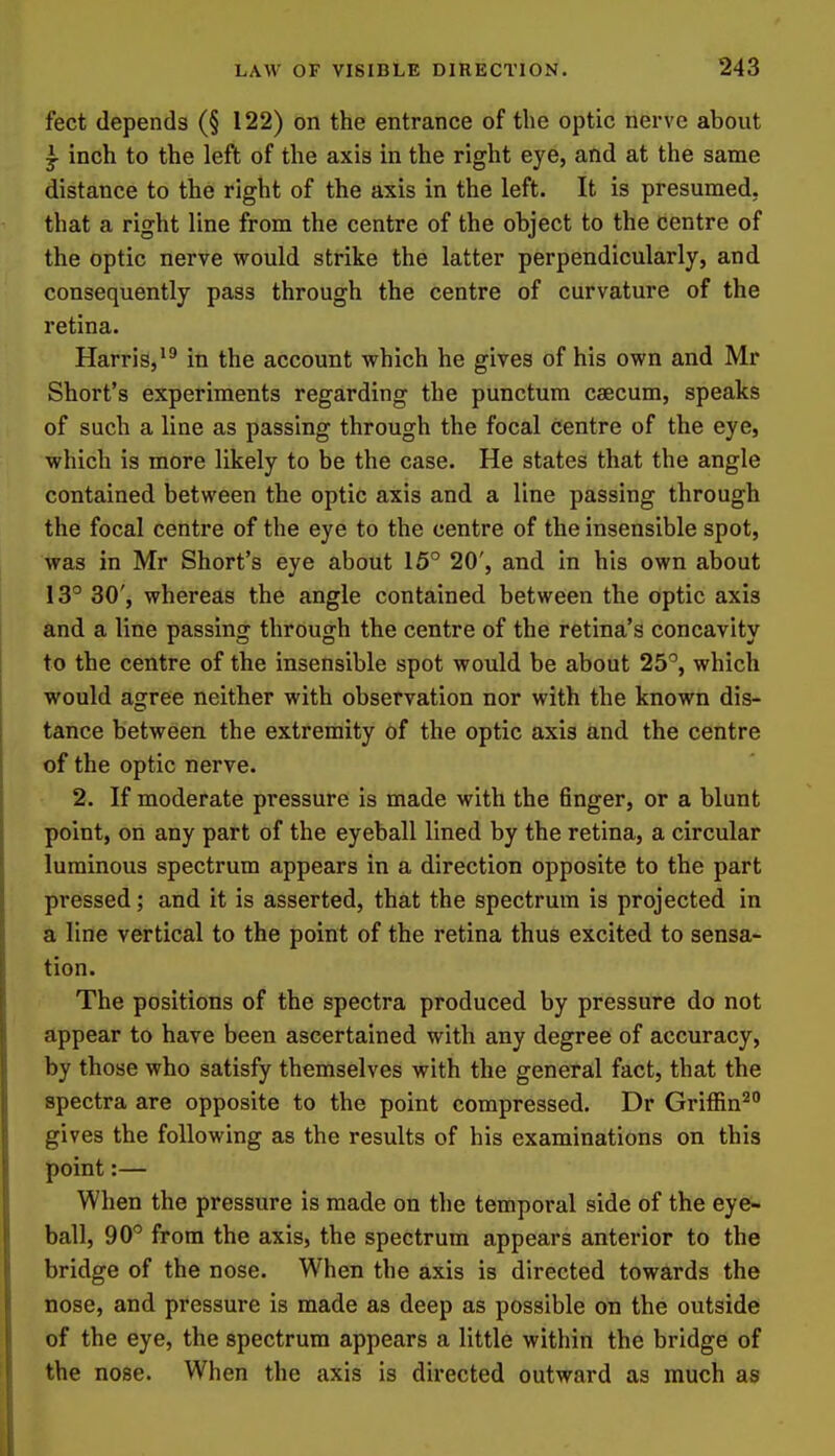 feet depends (§ 122) on the entrance of the optic nerve about ^ inch to the left of the axis in the right eye, and at the same distance to the right of the axis in the left. It is presumed, that a right line from the centre of the object to the centre of the optic nerve would strike the latter perpendicularly, and consequently pass through the centre of curvature of the retina. Harris,in the account which he gives of his own and Mr Short's experiments regarding the punctum caecum, speaks of such a line as passing through the focal centre of the eye, which is more likely to be the case. He states that the angle contained between the optic axis and a line passing through the focal centre of the eye to the centre of the insensible spot, was in Mr Short's eye about 15° 20', and in his own about 13° 30', whereas the angle contained between the optic axis and a line passing through the centre of the retina's concavity to the centre of the insensible spot would be about 25°, which would agree neither with observation nor with the known dis- tance between the extremity of the optic axis and the centre of the optic nerve. 2. If moderate pressure is made with the finger, or a blunt point, on any part of the eyeball lined by the retina, a circular luminous spectrum appears in a direction opposite to the part pressed; and it is asserted, that the spectrum is projected in a line vertical to the point of the retina thus excited to sensa- tion. The positions of the spectra produced by pressure do not appear to have been ascertained with any degree of accuracy, by those who satisfy themselves with the general fact, that the spectra are opposite to the point compressed. Dr Griffin^ gives the following as the results of his examinations on this point:— When the pressure is made on the temporal side of the eye- ball, 90° from the axis, the spectrum appears anterior to the bridge of the nose. When the axis is directed towards the nose, and pressure is made as deep as possible on the outside of the eye, the spectrum appears a little within the bridge of the nose. When the axis is directed outward as much as