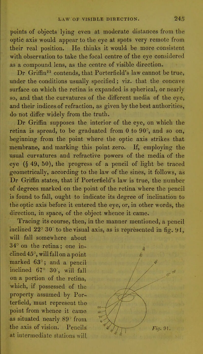 points of objects lying even at moderate distances from the optic axis would appear to the eye at spots very remote from their real position. He thinks it would be more consistent with observation to take the focal centre of the eye considered as a compound lens, as the centre of visible direction. Dr Griffin^^ contends, that Porterfield's law cannot be true, under the conditions usually specified; viz. that the concave surface on which the retina is expanded is spherical, or nearly so, and that the curvatures of the different media of the eye, and their indices of refraction, as given by the best authorities, do not differ widely from the truth. Dr Griffin supposes the interior of the eye, on which the retina is spread, to be graduated from 0 to 90^, and so on, beginning from the point where the optic axis strikes that membrane, and marking this point zero. If, employing the usual curvatures and refractive powers of the media of the eye (§ 49, 50), the progress of a pencil of light be traced geometrically, according to the law of the sines, it follows, as Dr Griffin states, that if Porterfield's law is true, the number of degrees marked on the point of the retina where the pencil is found ta fall, ought to indicate its degree of inclination to the optic axis before it entered the eye, or, in other words, the direction, in space, of the object whence it came. Tracing its course, then, in the manner mentioned, a pencil inclined 22' 30' to the visual axis, as is represented in fig. 91, will fall somewhere about 34° on the retina; one in- ^ clined 45°, will fall on a point marked 63°; and a pencil inclined 67° 30', will fall on a portion of the retina, which, if possessed of the property assumed by Por- terfield, must represent tlio point from whence it came as situated nearly 89° from the axis of vision. Pencils. '*'*'^,777~r^^ Fif/.9\. at intermediate stations will